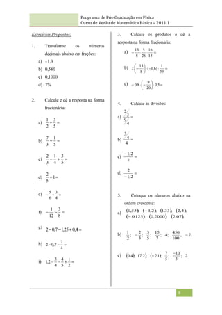 Programa de Pós-Graduação em Física
Curso de Verão de Matemática Básica – 2011.1
8
Exercícios Propostos:
1. Transforme os números
decimais abaixo em frações:
a) –1,3
b) 0,580
c) 0,1000
d) 7%
2. Calcule e dê a resposta na forma
fracionária:
a) 

5
3
2
1
b) 

5
1
3
7
c) 


5
3
4
1
3
2
d) 
1
5
2
e) 


4
3
6
5
f) 


8
3
12
1
g)



 4
,
0
25
,
1
7
,
0
2
h) 


4
7
7
,
0
2
i) 



2
1
5
4
4
3
2
,
1
3. Calcule os produtos e dê a
resposta na forma fracionária:
a) 



15
16
26
5
8
13
b) 










39
1
)
6
,
0
(
8
13
.
2
c) 









 5
,
0
20
9
8
,
0
4. Calcule as divisões:
a) 
4
9
3
2
b) 
4
4
3
c) 

7
2
1
d) 
 2
1
2
5. Coloque os números abaixo na
ordem crescente:
a)
       
     .
07
,
2
;
2000
,
0
;
125
,
0
;
4
,
2
;
33
,
1
;
2
,
1
;
55
,
0


b) .
7
,
100
450
;
4
;
7
15
;
5
3
;
3
2
;
2
1


c)       .
2
;
3
10
;
5
7
;
1
,
2
;
2
,
7
;
4
,
0


 