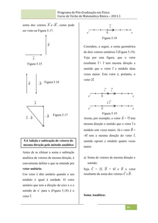 Programa de Pós-Graduação em Física
Curso de Verão de Matemática Básica – 2011.1
80
soma dos vetores 𝐴 𝑒 -𝐵 , como pode
ser visto na Figura 5.17.
5.4 Adição e subtração de vetores de
mesma direção pelo método analítico
Antes de se efetuar a soma e subtração
analítica de vetores de mesma direção, é
conveniente definir o que se entende por
vetor unitário.
Um vetor é dito unitário quando o seu
módulo é igual à unidade. O vetor
unitário que tem a direção do eixo x e o
sentido de x‟ para x (Figura 5.18) é o
vetor 𝑖.
Figura 5.18
Considere, a seguir, a soma geométrica
de dois vetores unitários 𝑖 (Figura 5.19).
Veja por esta figura, que o vetor
resultante 𝑖 + 𝑖 tem mesma direção e
sentido que o vetor 𝑖 e módulo duas
vezes maior. Este vetor é, portanto, o
vetor 2𝑖.
Figura 5.19
Assim, por exemplo, o vetor 𝐴 = 7𝑖 tem
mesma direção e sentido que o vetor 𝑖 e
módulo sete vezes maior. Já o vetor 𝐵 =
-4𝑖 tem a mesma direção do vetor 𝑖,
sentido oposto e módulo quatro vezes
maior.
a) Soma de vetores de mesma direção e
sentido:
Seja 𝐶 = 2𝑖, 𝐷 = 6𝑖 e 𝑅 o vetor
resultante da soma dos vetores 𝐶 e 𝐷.
Soma Analítica:
Figura 5.15
Figura 5.16
Figura 5.17
 
