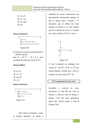 Programa de Pós-Graduação em Física
Curso de Verão de Matemática Básica – 2011.1
81
Soma Geométrica:
b) Soma de vetores de mesma direção e
sentidos opostos:
Seja 𝐸 = 3𝑖, 𝐹 = -5𝑖 e 𝑅 o vetor
resultante da soma dos vetores 𝐸 e 𝐹.
SomaAnalítica:
Soma Geométrica:
Para vetores na direção y, pode-
se realizar operações de adição e
subtração de vetores utilizando-se um
procedimento inteiramente análogo ao
que se adotou para a direção x. É
necessário que se defina um vetor
unitário na direção y. O vetor unitário
que tem a direção do eixo y e o sentido
de y‟ para y (Figura 5.22) é o vetor 𝑗.
Figura 5.22
O vetor resultante da subtração dos
vetores 𝐴 = 12𝑗 e 𝐵 = 5𝑗, 𝑅 = 𝐴 - 𝐵, tem
mesma direção e sentido que o vetor 𝑗 e
módulo sete vezes maior (𝑅 = 7𝑗).
5.5 Componentes de um vetor
Considere o sistema de eixos
cartesianos xy. Seja 𝒂𝒙 um vetor na
direção x e 𝒂𝒚 um vetor na direção y
(Figura 5.23). Da soma geométrica
destes dois vetores resulta o vetor 𝒂
(Figura 5.24).
𝑅 = 𝐶 + 𝐷
𝑅 = 2𝑖 + 6𝑖
𝑅 = (2 + 6) 𝑖
𝑅 = 8 𝑖
𝑅 = 𝐸 + 𝐹
𝑅 = 3𝑖 - 5𝑖
𝑅 = (3 -5) 𝑖
𝑅 = -2 𝑖
Figura 5.20
Figura 5.21
 