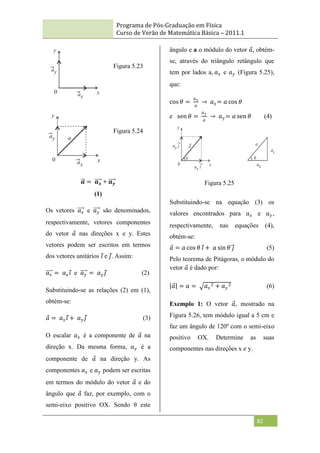 Programa de Pós-Graduação em Física
Curso de Verão de Matemática Básica – 2011.1
82
𝒂 = 𝒂𝒙 + 𝒂𝒚
(1)
Os vetores 𝑎𝑥 e 𝑎𝑦 são denominados,
respectivamente, vetores componentes
do vetor 𝑎 nas direções x e y. Estes
vetores podem ser escritos em termos
dos vetores unitários 𝑖 e 𝑗. Assim:
𝑎𝑥 = 𝑎𝑥𝑖 e 𝑎𝑦 = 𝑎𝑦 𝑗 (2)
Substituindo-se as relações (2) em (1),
obtém-se:
𝑎 = 𝑎𝑥𝑖 + 𝑎𝑦 𝑗 (3)
O escalar 𝑎𝑥 é a componente de 𝑎 na
direção x. Da mesma forma, 𝑎𝑦 é a
componente de 𝑎 na direção y. As
componentes 𝑎𝑥 e 𝑎𝑦 podem ser escritas
em termos do módulo do vetor 𝑎 e do
ângulo que 𝑎 faz, por exemplo, com o
semi-eixo positivo OX. Sendo θ este
ângulo e a o módulo do vetor 𝑎, obtém-
se, através do triângulo retângulo que
tem por lados a, 𝑎𝑥 e 𝑎𝑦 (Figura 5.25),
que:
cos 𝜃 =
𝑎𝑥
𝑎
→ 𝑎𝑥= 𝑎 cos 𝜃
e sen 𝜃 =
𝑎𝑦
𝑎
→ 𝑎𝑦 = 𝑎 sen 𝜃 (4)
Substituindo-se na equação (3) os
valores encontrados para 𝑎𝑥 e 𝑎𝑦,
respectivamente, nas equações (4),
obtém-se:
𝑎 = 𝑎 cos 𝜃 𝑖 + 𝑎 sin 𝜃 𝑗 (5)
Pelo teorema de Pitágoras, o módulo do
vetor 𝑎 é dado por:
𝑎 = 𝑎 = 𝑎𝑥
2 + 𝑎𝑦
2 (6)
Exemplo 1: O vetor 𝑎, mostrado na
Figura 5.26, tem módulo igual a 5 cm e
faz um ângulo de 120º com o semi-eixo
positivo OX. Determine as suas
componentes nas direções x e y.
Figura 5.23
Figura 5.24
Figura 5.25
 