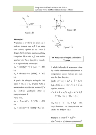 Programa de Pós-Graduação em Física
Curso de Verão de Matemática Básica – 2011.1
83
Figura 5.26
Resolução:
Projetando-se o vetor 𝑎 nos eixos x e y,
pode-se observar que 𝑎𝑥𝑖 é um vetor
com sentido oposto ao do vetor 𝑖
(Figura 5.27), portanto a componente 𝑎𝑥
é negativa. Já o vetor 𝑎𝑦 𝑗 tem sentido
igual ao vetor 𝑗 e 𝑎𝑦 é positivo. Usando-
se as equações (4), tem-se que:
𝑎𝑥 = 5 cos 120º = 5 (−1 2) = -2,50
cm
𝑎𝑦 = 5 sin 120º = 5 (0,866) = 4,33
cm
A partir do triângulo retângulo com
lados 5 cm, 𝑎𝑥 e 𝑎𝑦 (Figura 5.28), e
observando o sentido dos vetores 𝑎𝑥 e
𝑎𝑦 , pode-se igualmente obter as
componentes de 𝑎.
Neste caso,
𝑎𝑥 = −5 cos 60º = −5 (1 2) = -2,50
cm
𝑎𝑦 = 5 sin 60º = 5 (0,866) = 4,33 cm
Figura 5.27
Figura 5.28
5.6 Adição e Subtração Analítica de
Vetores
A adição/subtração de vetores no plano
xy é feita somando-se/subtraindo-se as
componentes destes vetores em cada
uma das duas direções.
Sendo 𝑎 = 𝑎𝑥𝑖 + 𝑎𝑦 𝑗 e 𝑏 = 𝑏𝑥𝑖 +
𝑏𝑦 𝑗, obtém-se o vetor 𝑐 = 𝑎 + 𝑏 da
seguinte maneira:
𝑐 = 𝑎 + 𝑏 = 𝑎𝑥𝑖 + 𝑎𝑦 𝑗 + 𝑏𝑥𝑖 + 𝑏𝑦 𝑗
𝑐 = (𝑎𝑥 + 𝑏𝑥 )𝑖 + (𝑎𝑦 + 𝑏𝑦 ) 𝑗
(𝑎𝑥 + 𝑏𝑥 ) e (𝑎𝑦 + 𝑏𝑦) são,
respectivamente, as componentes do
vetor 𝑐 nas direções x e y.
Exemplo 2: Sendo A = 3𝑖, 𝐵 =
5𝑗 𝑒 𝐶 = 4𝑖 + 6𝑗, obtenha os vetores 𝑅
 