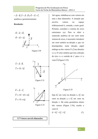 Programa de Pós-Graduação em Física
Curso de Verão de Matemática Básica – 2011.1
84
= 𝐴 + 𝐵, 𝑆 = 𝐴 - 𝐵 e 𝑉 = 𝐴 + 𝐶,
analítica e geometricamente:
Resolução:
Figura 5.30
Figura 5.31
Figura 5.32
5.7 Vetores em três dimensões
Até agora, trabalhou-se com vetores em
uma e duas dimensões. A situação que
envolve vetores no espaço
tridimensional é, contudo, a mais geral.
Portanto, considere o sistema de eixos
cartesianos xyz. Para se obter a
expressão analítica de um vetor neste
sistema de eixos, é necessário introduzir
um vetor unitário na direção z, que vai
desempenhar, nesta direção, papel
análogo ao dos vetores 𝑖 e 𝑗 nas direções
x e y. O vetor unitário que tem a direção
do eixo z e o sentido de z‟ para z é o
vetor 𝑘 (Figura 5.35).
Figura 5.35
Seja 𝑎𝑥 um vetor na direção x, 𝑎𝑦 um
vetor na direção y e 𝑎𝑧 um vetor na
direção z. Da soma geométrica destes
três vetores (Figura 5.36), resulta o
vetor 𝑎:
𝑎 = 𝑎𝑥 + 𝑎𝑦 + 𝑎𝑧 (7)
𝑅 = 𝐴 + 𝐵,
𝑅 = 3𝑖 + 5𝑗.
𝑆 = 𝐴 - 𝐵,
𝑆 = 3𝑖 - 5𝑗.
𝑉 = 𝐴 + 𝐶,
𝑉 = 3𝑖 + 4𝑖 + 6𝑗,
𝑉 = 7𝑖 + 6𝑗.
 