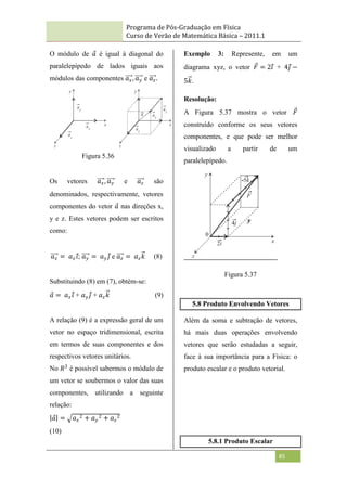 Programa de Pós-Graduação em Física
Curso de Verão de Matemática Básica – 2011.1
85
O módulo de 𝑎 é igual à diagonal do
paralelepípedo de lados iguais aos
módulos das componentes 𝑎𝑥, 𝑎𝑦 e 𝑎𝑧.
Os vetores 𝑎𝑥, 𝑎𝑦 e 𝑎𝑧 são
denominados, respectivamente, vetores
componentes do vetor 𝑎 nas direções x,
y e z. Estes vetores podem ser escritos
como:
𝑎𝑥 = 𝑎𝑥𝑖; 𝑎𝑦 = 𝑎𝑦 𝑗 e 𝑎𝑧 = 𝑎𝑧𝑘 (8)
Substituindo (8) em (7), obtém-se:
𝑎 = 𝑎𝑥𝑖 + 𝑎𝑦 𝑗 + 𝑎𝑧𝑘 (9)
A relação (9) é a expressão geral de um
vetor no espaço tridimensional, escrita
em termos de suas componentes e dos
respectivos vetores unitários.
No 𝑅3
é possível sabermos o módulo de
um vetor se soubermos o valor das suas
componentes, utilizando a seguinte
relação:
𝑎 = 𝑎𝑥
2 + 𝑎𝑦
2 + 𝑎𝑧
2
(10)
Exemplo 3: Represente, em um
diagrama xyz, o vetor 𝐹 = 2𝑖 + 4𝑗 −
5𝑘.
Resolução:
A Figura 5.37 mostra o vetor 𝐹
construído conforme os seus vetores
componentes, e que pode ser melhor
visualizado a partir de um
paralelepípedo.
Figura 5.37
5.8 Produto Envolvendo Vetores
Além da soma e subtração de vetores,
há mais duas operações envolvendo
vetores que serão estudadas a seguir,
face à sua importância para a Física: o
produto escalar e o produto vetorial.
5.8.1 Produto Escalar
Figura 5.36
 