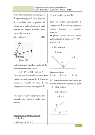 Programa de Pós-Graduação em Física
Curso de Verão de Matemática Básica – 2011.1
86
O produto escalar entre dois vetores 𝑎 e
𝑏, representado por 𝑎. 𝑏 (lê-se 𝑎 escalar
𝑏) é definido como o produto do
módulo de 𝑎 pelo módulo de 𝑏 pelo
cosseno do ângulo formado pelos
vetores 𝑎 e 𝑏, ou seja:
𝑎. 𝑏 = 𝑎𝑏 cos 𝜃 (11)
Figura 5.38
Note que o produto escalar tem como
resultado uma grandeza escalar (um
número).
Propriedades do Produto Escalar:
1) 𝑎. 𝑏 = 𝑏. 𝑎
2) 𝑎 (𝑏 + 𝑐) = 𝑎. 𝑏 + 𝑎. 𝑐
3) (𝑛1𝑎) (𝑛2𝑏) = (𝑛1 𝑛2) (𝑎. 𝑏)
Para um melhor entendimento da
definição (𝑎. 𝑏 = 𝑎𝑏 cos 𝜃) do produto
escalar, considere as seguintes
situações:
O produto escalar de dois vetores
perpendiculares é zero, pois θ = 90º e
cos 90º = 0.
Da mesma forma:
𝑖. 𝑗 = 0 𝑗. 𝑘 = 0 𝑘. 𝑖 = 0
b)O produto escalar de dois vetores que
formam entre si um ângulo θ, tal que 0
≤ θ < 90º, é positivo.
Matematicamente o produto escalar fala do
alinmhamento entre os vetores.
𝐴. 𝐵 = (A cos 𝜃) B = AB cos 𝜃
Então, pode-se dizer também que o produto
escalar entre dois vetores 𝑎 e 𝑏 é igual ao
produto do módulo do vetor 𝑏 pela
componente do vetor 𝑎 na direção de 𝑏.
𝑎. 𝑏 = 0.
𝑎. 𝑏 = a b cos 90º
𝑎. 𝑏 > 0.
𝑎. 𝑏 = a b cos θ
 