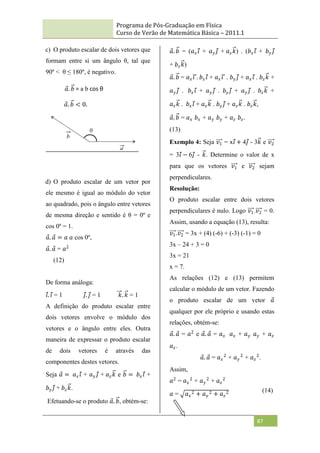 Programa de Pós-Graduação em Física
Curso de Verão de Matemática Básica – 2011.1
87
c) O produto escalar de dois vetores que
formam entre si um ângulo θ, tal que
90º < θ ≤ 180º, é negativo.
d) O produto escalar de um vetor por
ele mesmo é igual ao módulo do vetor
ao quadrado, pois o ângulo entre vetores
de mesma direção e sentido é θ = 0º e
cos 0º = 1.
𝑎. 𝑎 = 𝑎 𝑎 cos 0º,
𝑎. 𝑎 = 𝑎2
(12)
De forma análoga:
𝑖. 𝑖 = 1 𝑗. 𝑗 = 1 𝑘. 𝑘 = 1
A definição do produto escalar entre
dois vetores envolve o módulo dos
vetores e o ângulo entre eles. Outra
maneira de expressar o produto escalar
de dois vetores é através das
componentes destes vetores.
Seja 𝑎 = 𝑎𝑥𝑖 + 𝑎𝑦 𝑗 + 𝑎𝑧𝑘 e 𝑏 = 𝑏𝑥𝑖 +
𝑏𝑦 𝑗 + 𝑏𝑧𝑘.
Efetuando-se o produto 𝑎. 𝑏, obtém-se:
𝑎. 𝑏 = (𝑎𝑥𝑖 + 𝑎𝑦 𝑗 + 𝑎𝑧𝑘) . (𝑏𝑥𝑖 + 𝑏𝑦 𝑗
+ 𝑏𝑧𝑘)
𝑎. 𝑏 = 𝑎𝑥𝑖 . 𝑏𝑥𝑖 + 𝑎𝑥𝑖 . 𝑏𝑦 𝑗 + 𝑎𝑥𝑖 . 𝑏𝑧𝑘 +
𝑎𝑦 𝑗 . 𝑏𝑥𝑖 + 𝑎𝑦 𝑗 . 𝑏𝑦 𝑗 + 𝑎𝑦 𝑗 . 𝑏𝑧𝑘 +
𝑎𝑧𝑘 . 𝑏𝑥𝑖 + 𝑎𝑧𝑘 . 𝑏𝑦 𝑗 + 𝑎𝑧𝑘 . 𝑏𝑧𝑘,
𝑎. 𝑏 = 𝑎𝑥 𝑏𝑥 + 𝑎𝑦 𝑏𝑦 + 𝑎𝑧 𝑏𝑧.
(13)
Exemplo 4: Seja 𝑣1 = x𝑖 + 4𝑗 - 3𝑘 e 𝑣2
= 3𝑖 − 6𝑗 - 𝑘. Determine o valor de x
para que os vetores 𝑣1 e 𝑣2 sejam
perpendiculares.
Resolução:
O produto escalar entre dois vetores
perpendiculares é nulo. Logo 𝑣1.𝑣2 = 0.
Assim, usando a equação (13), resulta:
𝑣1.𝑣2 = 3x + (4) (-6) + (-3) (-1) = 0
3x – 24 + 3 = 0
3x = 21
x = 7.
As relações (12) e (13) permitem
calcular o módulo de um vetor. Fazendo
o produto escalar de um vetor 𝑎
qualquer por ele próprio e usando estas
relações, obtém-se:
𝑎. 𝑎 = 𝑎2
e 𝑎. 𝑎 = 𝑎𝑥 𝑎𝑥 + 𝑎𝑦 𝑎𝑦 + 𝑎𝑧
𝑎𝑧.
𝑎. 𝑎 = 𝑎𝑥
2
+ 𝑎𝑦
2
+ 𝑎𝑧
2
.
Assim,
𝑎2
= 𝑎𝑥
2
+ 𝑎𝑦
2
+ 𝑎𝑧
2
𝑎 = 𝑎𝑥
2 + 𝑎𝑦
2 + 𝑎𝑧
2
𝑎. 𝑏 = a b cos θ
𝑎. 𝑏 < 0.
(14)
 