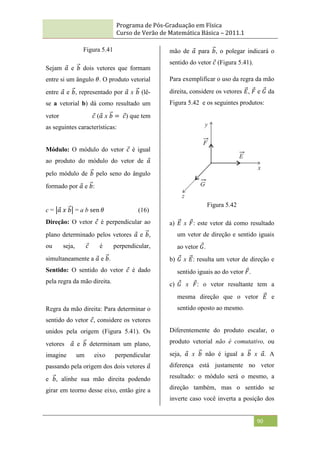 Programa de Pós-Graduação em Física
Curso de Verão de Matemática Básica – 2011.1
90
Figura 5.41
Sejam 𝑎 e 𝑏 dois vetores que formam
entre si um ângulo 𝜃. O produto vetorial
entre 𝑎 e 𝑏, representado por 𝑎 x 𝑏 (lê-
se a vetorial b) dá como resultado um
vetor 𝑐 (𝑎 x 𝑏 = 𝑐) que tem
as seguintes características:
Módulo: O módulo do vetor 𝑐 é igual
ao produto do módulo do vetor de 𝑎
pelo módulo de 𝑏 pelo seno do ângulo
formado por 𝑎 e 𝑏:
c = 𝑎 𝑥 𝑏 = a b sen 𝜃 (16)
Direção: O vetor 𝑐 é perpendicular ao
plano determinado pelos vetores 𝑎 e 𝑏,
ou seja, 𝑐 é perpendicular,
simultaneamente a 𝑎 e 𝑏.
Sentido: O sentido do vetor 𝑐 é dado
pela regra da mão direita.
Regra da mão direita: Para determinar o
sentido do vetor 𝑐, considere os vetores
unidos pela origem (Figura 5.41). Os
vetores 𝑎 e 𝑏 determinam um plano,
imagine um eixo perpendicular
passando pela origem dos dois vetores 𝑎
e 𝑏, alinhe sua mão direita podendo
girar em teorno desse eixo, então gire a
mão de 𝑎 para 𝑏, o polegar indicará o
sentido do vetor 𝑐 (Figura 5.41).
Para exemplificar o uso da regra da mão
direita, considere os vetores 𝐸, 𝐹 e 𝐺 da
Figura 5.42 e os seguintes produtos:
Figura 5.42
a) 𝐸 x 𝐹: este vetor dá como resultado
um vetor de direção e sentido iguais
ao vetor 𝐺.
b) 𝐺 x 𝐸: resulta um vetor de direção e
sentido iguais ao do vetor 𝐹.
c) 𝐺 x 𝐹: o vetor resultante tem a
mesma direção que o vetor 𝐸 e
sentido oposto ao mesmo.
Diferentemente do produto escalar, o
produto vetorial não é comutativo, ou
seja, 𝑎 x 𝑏 não é igual a 𝑏 x 𝑎. A
diferença está justamente no vetor
resultado: o módulo será o mesmo, a
direção também, mas o sentido se
inverte caso você inverta a posição dos
 