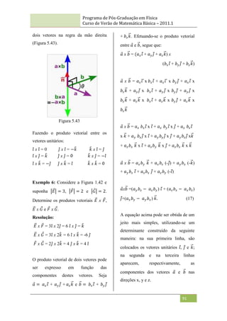 Programa de Pós-Graduação em Física
Curso de Verão de Matemática Básica – 2011.1
91
dois vetores na regra da mão direita
(Figura 5.43).
Figura 5.43
Fazendo o produto vetorial entre os
vetores unitários:
𝑖 x 𝑖 = 0 𝑗 x 𝑖 = −𝑘 𝑘 x 𝑖 = 𝑗
𝑖 x 𝑗 = 𝑘 𝑗 x 𝑗 = 𝑘 x 𝑗 = −𝑖
𝑖 x 𝑘 = −𝑗 𝑗 x 𝑘 = 𝑖 𝑘 x 𝑘 =
Exemplo 6: Considere a Figura 1.42 e
suponha 𝐸 = 3, 𝐹 = 2 e 𝐺 = 2.
Determine os produtos vetoriais 𝐸 x 𝐹,
𝐸 x 𝐺 e 𝐹 x 𝐺.
Resolução:
𝐸 x 𝐹 = 3𝑖 x 2𝑗 = 6 𝑖 x 𝑗 = 𝑘
𝐸 x 𝐺 = 3𝑖 x 2𝑘 = 6 𝑖 x 𝑘 = -6 𝑗
𝐹 x 𝐺 = 2𝑗 x 2𝑘 = 4 𝑗 x 𝑘 = 4 𝑖
O produto vetorial de dois vetores pode
ser expresso em função das
componentes destes vetores. Seja
𝑎 = 𝑎𝑥𝑖 + 𝑎𝑦 𝑗 + 𝑎𝑧𝑘 e 𝑏 = 𝑏𝑥𝑖 + 𝑏𝑦 𝑗
+ 𝑏𝑧𝑘. Efetuando-se o produto vetorial
entre 𝑎 e 𝑏, segue que:
𝑎 x 𝑏 = (𝑎𝑥𝑖 + 𝑎𝑦 𝑗 + 𝑎𝑧𝑘) x
(𝑏𝑥𝑖 + 𝑏𝑦 𝑗 + 𝑏𝑧𝑘)
𝑎 x 𝑏 = 𝑎𝑥𝑖 x 𝑏𝑥𝑖 + 𝑎𝑥𝑖 x 𝑏𝑦 𝑗 + 𝑎𝑥𝑖 x
𝑏𝑧𝑘 + 𝑎𝑦 𝑗 x 𝑏𝑥𝑖 + 𝑎𝑦 𝑗 x 𝑏𝑦 𝑗 + 𝑎𝑦 𝑗 x
𝑏𝑧𝑘 + 𝑎𝑧𝑘 x 𝑏𝑥𝑖 + 𝑎𝑧𝑘 x 𝑏𝑦 𝑗 + 𝑎𝑧𝑘 x
𝑏𝑧𝑘
𝑎 x 𝑏 = 𝑎𝑥 𝑏𝑥𝑖 x 𝑖 + 𝑎𝑥 𝑏𝑦 𝑖 x 𝑗 + 𝑎𝑥 𝑏𝑧𝑖
x 𝑘 + 𝑎𝑦 𝑏𝑥𝑗 x 𝑖 + 𝑎𝑦 𝑏𝑦 𝑗 x 𝑗 + 𝑎𝑦 𝑏𝑧𝑗 x𝑘
+ 𝑎𝑧𝑏𝑥 𝑘 x 𝑖 + 𝑎𝑧𝑏𝑦 𝑘 x 𝑗 + 𝑎𝑧𝑏𝑧 𝑘 x 𝑘
𝑎 x 𝑏 = 𝑎𝑥𝑏𝑦 𝑘 + 𝑎𝑥𝑏𝑧 (-𝑗) + 𝑎𝑦 𝑏𝑥 (-𝑘)
+ 𝑎𝑦 𝑏𝑧 𝑖 + 𝑎𝑧𝑏𝑥 𝑗 + 𝑎𝑧𝑏𝑦 (-𝑖)
𝑎x𝑏 =(𝑎𝑦 𝑏𝑧 − 𝑎𝑧𝑏𝑦) 𝑖 + (𝑎𝑧𝑏𝑥 − 𝑎𝑥𝑏𝑧)
𝑗+(𝑎𝑥𝑏𝑦 − 𝑎𝑦 𝑏𝑥) 𝑘. (17)
A equação acima pode ser obtida de um
jeito mais simples, utilizando-se um
determinante construído da seguinte
maneira: na sua primeira linha, são
colocados os vetores unitários 𝑖, 𝑗 e 𝑘;
na segunda e na terceira linhas
aparecem, respectivamente, as
componentes dos vetores 𝑎 e 𝑏 nas
direções x, y e z.
 