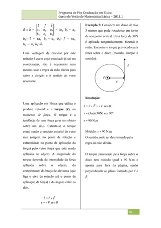 Programa de Pós-Graduação em Física
Curso de Verão de Matemática Básica – 2011.1
92
𝑎 x 𝑏 =
𝑖 𝑗 𝑘
𝑎𝑥 𝑎𝑦 𝑎𝑧
𝑏𝑥 𝑏𝑦 𝑏𝑧
= (𝑎𝑦 𝑏𝑧 − 𝑎𝑧
𝑏𝑦) 𝑖 + (𝑎𝑧 𝑏𝑥 − 𝑎𝑥 𝑏𝑧) 𝑗 + (𝑎𝑥
𝑏𝑦 − 𝑎𝑦 𝑏𝑥) 𝑘.
Uma vantagem de calcular por este
método é que o vetor resultado já sai em
coordenadas, não é necessário nem
mesmo usar a regra da mão direita para
saber a direção e o sentido do vetor
resultante.
Uma aplicação em Física que utiliza o
produto vetorial é o torque (𝝉), ou
momento de força. O torque é a
tendência de uma força girar um objeto
sobre um eixo. Calcula-se o torque
como sendo o produto vetorial do vetor
raio (origem no ponto de rotação e
extremidade no ponto de aplicação da
força) pelo vetor força que está sendo
aplicada no objeto. A magnitude do
torque depende da intensidade da força
aplicada sobre o objeto, do
comprimento do braço de alavanca (que
liga o eixo de rotação até o ponto de
aplicação da força) e do ângulo entre os
dois.
𝜏 = 𝑟 x 𝐹
𝜏 = r F sen 𝜃
Exemplo 7: Considere um disco de raio
3 metros que pode rotacionar em torno
de seu ponto central. Uma força de 30N
é aplicada tangencialmente, fazendo-o
rodar. Encontre o torque provocado pela
força sobre o disco (módulo, direção e
sentido).
Resolução:
Módulo: 𝜏 = 90 N.m
O sentido pode ser determinado pela
regra da mão direita.
O torque provocado pela força sobre o
disco tem módulo igual a 90 N.m e
aponta para fora da página, sendo
perpendicular ao plano formado por 𝑟 e
𝐹.
𝜏 = 𝑟 x 𝐹 = r F sen 𝜃
𝜏 = (3m) (30N) sen 90º
𝜏 = 90 N.m
𝐹
𝑟
𝜏
 