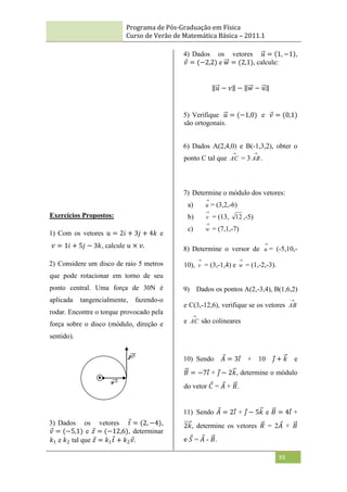 Programa de Pós-Graduação em Física
Curso de Verão de Matemática Básica – 2011.1
93
Exercícios Propostos:
1) Com os vetores 𝑢 = 2𝑖 + 3𝑗 + 4𝑘 e
𝑣 = 1𝑖 + 5𝑗 − 3𝑘, calcule 𝑢 × 𝑣.
2) Considere um disco de raio 5 metros
que pode rotacionar em torno de seu
ponto central. Uma força de 30N é
aplicada tangencialmente, fazendo-o
rodar. Encontre o torque provocado pela
força sobre o disco (módulo, direção e
sentido).
3) Dados os vetores 𝑡 = (2, −4),
𝑣 = (−5,1) e 𝑧 = (−12,6), determinar
𝑘1 e 𝑘2 tal que 𝑧 = 𝑘1𝑡 + 𝑘2𝑣.
4) Dados os vetores 𝑢 = 1, −1 ,
𝑣 = (−2,2) e 𝑤 = (2,1), calcule:
𝑢 − 𝑣 − 𝑤 − 𝑢
5) Verifique 𝑢 = (−1,0) e 𝑣 = (0,1)
são ortogonais.
6) Dados A(2,4,0) e B(-1,3,2), obter o
ponto C tal que

AC = 3

AB.
7) Determine o módulo dos vetores:
a)

u = (3,2,-6)
b)

v = (13, 12 ,-5)
c)

w = (7,1,-7)
8) Determine o versor de

u = (-5,10,-
10),

v = (3,-1,4) e

w = (1,-2,-3).
9) Dados os pontos A(2,-3,4), B(1,6,2)
e C(3,-12,6), verifique se os vetores

AB
e

AC são colineares
10) Sendo 𝐴 = 3𝑖 + 10 𝑗 + 𝑘 e
𝐵 = −7𝑖 + 𝑗 − 2𝑘, determine o módulo
do vetor 𝐶 = 𝐴 + 𝐵.
11) Sendo 𝐴 = 2𝑖 + 𝑗 − 5𝑘 e 𝐵 = 4𝑖 +
2𝑘, determine os vetores 𝑅 = 2𝐴 + 𝐵
e 𝑆 = 𝐴 - 𝐵.
 