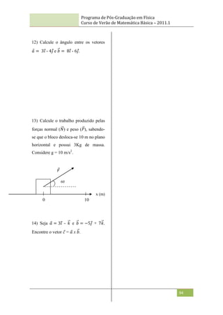 Programa de Pós-Graduação em Física
Curso de Verão de Matemática Básica – 2011.1
94
12) Calcule o ângulo entre os vetores
𝑎 = 3𝑖 - 4𝑗 e 𝑏 = 8𝑖 - 6𝑗.
13) Calcule o trabalho produzido pelas
forças normal (𝑁) e peso (𝑃), sabendo-
se que o bloco desloca-se 10 m no plano
horizontal e possui 3Kg de massa.
Considere g = 10 m/s2
.
14) Seja 𝑎 = 3𝑖 - 𝑘 e 𝑏 = −5𝑗 + 7𝑘.
Encontre o vetor 𝑐 = 𝑎 x 𝑏.
60
º
0 10
𝐹
x (m)
 