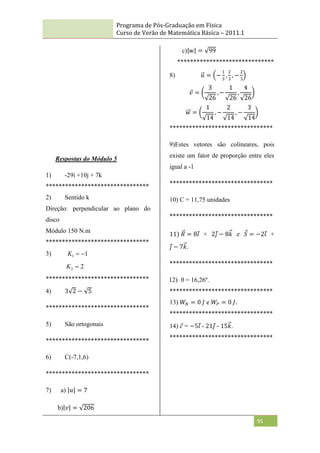 Programa de Pós-Graduação em Física
Curso de Verão de Matemática Básica – 2011.1
95
Respostas do Módulo 5
1) -29i +10j + 7k
********************************
2) Sentido k
Direção: perpendicular ao plano do
disco
Módulo 150 N.m
********************************
3) 1
1 

K
2
2 
K
********************************
4) 3 2 − 5
********************************
5) São ortogonais
********************************
6) C(-7,1,6)
********************************
7) a) 𝑢 = 7
b) 𝑣 = 206
c) 𝑤 = 99
******************************
8) 𝑢 = −
1
3
,
2
3
, −
2
3
𝑣 =
3
26
, −
1
26
,
4
26
𝑤 =
1
14
, −
2
14
, −
3
14
********************************
9)Estes vetores são colineares, pois
existe um fator de proporção entre eles
igual a -1
********************************
10) C = 11,75 unidades
********************************
11) 𝑅 = 8𝑖 + 2𝑗 − 8𝑘 e 𝑆 = −2𝑖 +
𝑗 − 7𝑘.
********************************
12) θ = 16,26º.
********************************
13) 𝑊𝑁 = 0 𝐽 e 𝑊𝑃 = 0 𝐽.
********************************
14) 𝑐 = −5𝑖 - 21𝑗 - 15𝑘.
********************************
 