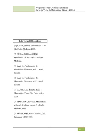 Programa de Pós-Graduação em Física
Curso de Verão de Matemática Básica – 2011.1
96
Referências Bibliográficas
[1] PAIVA, Manoel. Matemática, 1ª ed.
São Paulo, Moderna, 2004.
[2] EDWALDO BIANCHINI.
Matemática - 5ª a 8ª Série. – Editora
Moderna.
[3] Iezzi, G.: Fundamentos de
Matemática Elementar, vol. 1, Atual
Editora.
[4] Iezzi, G.: Fundamentos de
Matemática Elementar, vol. 2, Atual
Editora.
[5] DANTE, Luiz Roberto. Tudo é
Matemática. 9ª ano. São Paulo: Ática,
2009
[6] BIANCHINI, Edwaldo. Matem tica:
volume I. 4. ed.rev. e ampl. S o Paulo,
Moderna, 1996.
[7] KÜHLKAMP, Nilo. Cálculo 1, 2ed.,
Editora da UFSC, 2001.
 