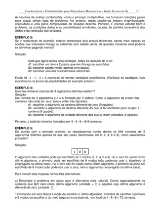 Combinatória e Probabilidades para Educadores Matemáticos – Ilydio Pereira de Sá 10
As técnicas da análise combinatória, como o princípio multiplicativo, nos fornecem soluções gerais
para atacar certos tipos de problema. No entanto, esses problemas exigem engenhosidade,
criatividade e uma plena compreensão da situação descrita. Portanto, É preciso estudar bem o
problema, as condições dadas e as possibilidades envolvidas, ou seja, ter perfeita consciência dos
dados e da resolução que se busca.
EXEMPLO 3:
Se o restaurante do exemplo anterior oferecesse dois preços diferentes, sendo mais baratas as
opções que incluíssem frango ou salsichão com salada verde, de quantas maneiras você poderia
se alimentar pagando menos?
Solução:
Note que agora temos uma condição sobre as decisões d1 e d2:
d1: escolher um dentre 2 pratos quentes (frango ou salsichão).
d2: escolher salada verde (apenas uma opção).
d3: escolher uma das 3 sobremesas oferecidas.
Então há 2 · 1 · 3 = 6 maneiras de montar cardápios econômicos. (Verifique os cardápios mais
econômicos na árvore de possibilidades do exemplo anterior).
EXEMPLO 4:
Quantos números naturais de 3 algarismos distintos existem?
Solução:
Um número de 3 algarismos c d u é formado por 3 ordens: Como o algarismo da ordem das
centenas não pode ser zero, temos então três decisões:
d1: escolher o algarismo da centena diferente de zero (9 opções).
d2: escolher o algarismo da dezena diferente do que já foi escolhido para ocupar a
centena (9 opções).
d3: escolher o algarismo da unidade diferente dos que já foram utilizados (8 opções).
Portanto, o total de números formados ser· 9 · 9 · 8 = 648 números.
EXEMPLO 5:
De acordo com o exemplo anterior, se desejássemos contar dentre os 648 números de 3
algarismos distintos apenas os que são pares (terminados em 0, 2, 4, 6 e 8), como deveríamos
proceder?
Solução:
O algarismo das unidades pode ser escolhido de 5 modos (0, 2, 4, 6 e 8). Se o zero foi usado como
último algarismo, o primeiro pode ser escolhido de 9 modos (não podemos usar o algarismo já
empregado na última casa). Se o zero não foi usado como último algarismo, o primeiro só pode ser
escolhido de 8 modos (não podemos usar o zero, nem o algarismo j· empregado na última casa).
Para vencer este impasse, temos três alternativas:
a) Decompor o problema em casos (que é alternativa mais natural). Contar separadamente os
números que têm zero como último algarismo (unidade = 0) e aqueles cujo último algarismo é
diferente de zero (unidade 0).
Terminando em zero temos 1 modo de escolher o último algarismo, 9 modos de escolher o primeiro
e 8 modos de escolher o do meio (algarismo da dezena), num total de 1 · 9 · 8 = 72 números.
 
