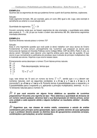 Combinatória e Probabilidades para Educadores Matemáticos – Ilydio Pereira de Sá 12
EXEMPLO 8:
Quantos são os segmentos de reta que podemos formar a partir de 8 pontos distintos, coplanares.
Solução:
Cada segmento formado, AB, por exemplo, gera um outro (BA) igual a ele. Logo, este exemplo é
semelhante ao anterior e a sua solução será:
Quantidade de segmentos: 28
12.
7.8
=
Convém comentar ainda que, se fossem segmentos de reta orientados, a quantidade seria obtida
pelo produto 8 . 7 = 56, já que ao mudar a ordem dos elementos AB, BA, obteríamos segmentos
orientados diferentes.
EXEMPLO 9:
Quantos divisores naturais possui o número 72?
Solução:
Essa é uma importante questão que você pode (e deve) trabalhar com seus alunos do Ensino
Fundamental. É muito comum, principalmente nos “cursinhos” que preparam os alunos para
Concursos de ingresso em Escolas Públicas (como Colégio Militar, CAP da UERJ, Pedro II, etc), os
alunos serem “treinados” para decorar uma regrinha prática para esse tipo de questão. O que
ocorre é que normalmente a justificativa do processo (que é através do princípio multiplicativo) não
é mostrada aos alunos. Vejamos o que ocorre nesses casos:
Primeiramente vamos decompor o número 72 em fatores primos naturais.
72 2
36 2
18 2
9 3
3 3
1
Logo, todo divisor de 72 será um número da forma
x y
2 x 3 , sendo que x e y devem ser
números naturais, com as seguintes condições: x = 0 ou x = 1 ou x = 2 ou x = 3
(concorda?); y = 0 ou y = 1 ou y = 2. Portanto temos 4 possibilidades para o expoente x e
3 possibilidades para o expoente y e, aplicando o princípio multiplicativo, teremos: 4 x 3 =
12 divisores naturais para o número 72.
O que você encontra em alguns livros didáticos ou apostilas de cursinhos
preparatórios? Encontra uma regrinha do tipo: “Para obtermos a quantidade de divisores de
um número natural qualquer, devemos fazer a sua decomposição em fatores primos, somar
uma unidade a cada expoente obtido e depois multiplicar os resultados obtidos”. Acredite,
se puder !
Sugerimos que, nas classes de ensino médio, comecemos o estudo de análise
combinatória pelo princípio acima apresentado. Após o perfeito domínio de suas aplicações
é que o professor deveria estudar os distintos tipos de agrupamentos existentes (arranjos,
combinações e permutações), se achar necessário.
Pela decomposição, temos que:
3 2
72 = 2 x 3
 