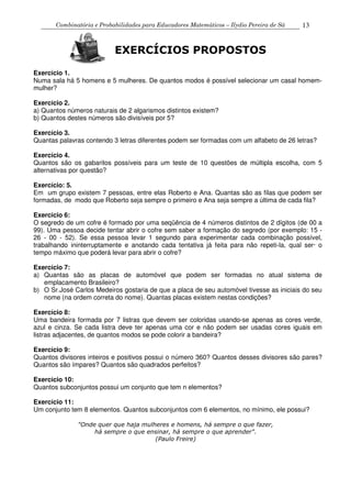 Combinatória e Probabilidades para Educadores Matemáticos – Ilydio Pereira de Sá 13
Exercício 1.
Numa sala há 5 homens e 5 mulheres. De quantos modos é possível selecionar um casal homem-
mulher?
Exercício 2.
a) Quantos números naturais de 2 algarismos distintos existem?
b) Quantos destes números são divisíveis por 5?
Exercício 3.
Quantas palavras contendo 3 letras diferentes podem ser formadas com um alfabeto de 26 letras?
Exercício 4.
Quantos são os gabaritos possíveis para um teste de 10 questões de múltipla escolha, com 5
alternativas por questão?
Exercício: 5.
Em um grupo existem 7 pessoas, entre elas Roberto e Ana. Quantas são as filas que podem ser
formadas, de modo que Roberto seja sempre o primeiro e Ana seja sempre a última de cada fila?
Exercício 6:
O segredo de um cofre é formado por uma seqüência de 4 números distintos de 2 dígitos (de 00 a
99). Uma pessoa decide tentar abrir o cofre sem saber a formação do segredo (por exemplo: 15 -
26 - 00 - 52). Se essa pessoa levar 1 segundo para experimentar cada combinação possível,
trabalhando ininterruptamente e anotando cada tentativa já feita para não repeti-la, qual ser· o
tempo máximo que poderá levar para abrir o cofre?
Exercício 7:
a) Quantas são as placas de automóvel que podem ser formadas no atual sistema de
emplacamento Brasileiro?
b) O Sr.José Carlos Medeiros gostaria de que a placa de seu automóvel tivesse as iniciais do seu
nome (na ordem correta do nome). Quantas placas existem nestas condições?
Exercício 8:
Uma bandeira formada por 7 listras que devem ser coloridas usando-se apenas as cores verde,
azul e cinza. Se cada listra deve ter apenas uma cor e não podem ser usadas cores iguais em
listras adjacentes, de quantos modos se pode colorir a bandeira?
Exercício 9:
Quantos divisores inteiros e positivos possui o número 360? Quantos desses divisores são pares?
Quantos são ímpares? Quantos são quadrados perfeitos?
Exercício 10:
Quantos subconjuntos possui um conjunto que tem n elementos?
Exercício 11:
Um conjunto tem 8 elementos. Quantos subconjuntos com 6 elementos, no mínimo, ele possui?
"Onde quer que haja mulheres e homens, há sempre o que fazer,
há sempre o que ensinar, há sempre o que aprender".
(Paulo Freire)
EXERCÍCIOS PROPOSTOS
 