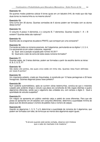 Combinatória e Probabilidades para Educadores Matemáticos – Ilydio Pereira de Sá 14
Exercício 12:
De quantos modos podemos colocar 8 torres iguais em um tabuleiro 8×8, de modo que não haja
duas torres na mesma linha ou na mesma coluna?
Exercício 13:
Uma turma tem 30 alunos. Quantas comissões de 6 alunos podem ser formadas com os alunos
dessa turma?
Exercício 14:
O conjunto A possui 4 elementos, e o conjunto B, 7 elementos. Quantas funções f : A → B
existem? Quantas delas são injetoras?
Exercício 15:
Quantos são os anagramas da palavra PRATO, que começam por uma consoante?
Exercício 16:
Formando-se todos os números possíveis, de 5 algarismos, permutando-se os dígitos 1, 2, 3, 4,
5 e escrevendo-os em ordem crescente, responda:
a) Qual será a posição ocupada pelo número 43 251?
b) Qual será o valor da soma de todos esses números formados?
Exercício 17:
Quantas siglas, de 3 letras distintas, podem ser formadas a partir da escolha dentre as letras:
A, B, C, D, E, F?
Exercício 18:
São dados oito pontos, dos quais cinco estão em linha reta. Quantas retas ficam definidas
por esses 8 pontos?
Exercício 19:
Um importante poliedro, criado por Arquimedes, é constituído por 12 faces pentagonais e 20 faces
hexagonais. Quantas diagonais possui esse poliedro?
Exercício 20:
Num acidente automobilístico, após se ouvirem várias testemunhas, concluiu-se que o motorista
culpado pelo acidente dirigia o veículo cuja placa era constituída de três vogais distintas e quatro
algarismos diferentes, sendo que o algarismo das unidades era, com certeza o dígito 2. Qual a
quantidade de veículos suspeitos?
Exercício 21:
Um mágico se apresenta em público vestindo calça e paletó de cores diferentes. Para que ele
possa se apresentar em 24 sessões com conjuntos diferentes, determine a quantidade mínima de
peças que ele deverá possuir (número de paletós mais o número de calças).
Exercício 22:
Usando os algarismos 1, 3, 5, 7 e 9, determinar a quantidade de números de 4 algarismos, que
podem ser formados com eles, de forma que ao menos dois algarismos sejam iguais.
"A árvore quando está sendo cortada, observa com tristeza
que o cabo do machado é de madeira."
 