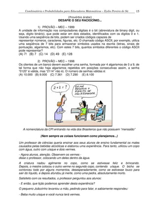 Combinatória e Probabilidades para Educadores Matemáticos – Ilydio Pereira de Sá 15
(Provérbio árabe)
DESAFIE O SEU RACIOCÍNIO...
1) PROVÃO – MEC – 1999
A unidade de informação nos computadores digitais é o bit (abreviatura de binary digit, ou
seja, dígito binário), que pode estar em dois estados, identificados com os dígitos 0 e 1.
Usando uma seqüência de bits, podem ser criados códigos capazes de
representar números, caracteres, figuras, etc. O chamado código ASCII, por exemplo, utiliza
uma seqüência de 7 bits para armazenar símbolos usados na escrita (letras, sinais de
pontuação, algarismos, etc). Com estes 7 bits, quantos símbolos diferentes o código ASCII
pode representar?
(A) 7! (B) 7 (C) 14 (D) 49 (E) 128
2) PROVÃO – MEC – 1998
Os clientes de um banco devem escolher uma senha, formada por 4 algarismos de 0 a 9, de
tal forma que não haja algarismos repetidos em posições consecutivas assim, a senha
“0120” é válida, mas “2114” não é). O número de senhas válidas é:
(A) 10.000 (B) 9.000 (C) 7.361 (D) 7.290 (E) 8.100
A nomenclatura da CPI entrando na vida dos Brasileiros que não possuem “mensalão”
(Nem sempre as coisas funcionam como planejamos...)
Um professor de ciências queria ensinar aos seus alunos de ensino fundamental os males
causados pelas bebidas alcoólicas e elaborou uma experiência. Para tanto, utilizou um copo
com água, outro com uísque e dois vermes.
- Agora alunos, atenção. Observem os vermes -
disse o professor, colocando um deles dentro da água.
A criatura nadou agilmente no copo, como se estivesse feliz e brincando.
Depois, o mestre colocou o outro verme no segundo copo, contendo uísque. O bicho se
contorceu todo por alguns momentos, desesperadamente, como se estivesse louco para
sair do líquido, e depois afundou já inerte, como uma pedra, absolutamente morto.
Satisfeito com os resultados, o professor perguntou aos alunos:
- E então, que lição podemos aprender desta experiência?
O pequeno Joãozinho levantou a mão, pedindo para falar, e sabiamente respondeu:
- Beba muito uísque e você nunca terá vermes.
 