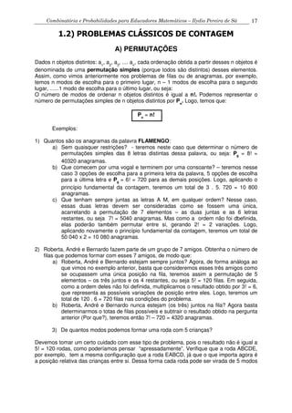 Combinatória e Probabilidades para Educadores Matemáticos – Ilydio Pereira de Sá 17
1.2) PROBLEMAS CLÁSSICOS DE CONTAGEM
A) PERMUTAÇÕES
Dados n objetos distintos: a1
, a2
, a3
, .... an
, cada ordenação obtida a partir desses n objetos é
denominada de uma permutação simples (porque todos são distintos) desses elementos.
Assim, como vimos anteriormente nos problemas de filas ou de anagramas, por exemplo,
temos n modos de escolha para o primeiro lugar, n – 1 modos de escolha para o segundo
lugar, ......1 modo de escolha para o último lugar, ou seja:
O número de modos de ordenar n objetos distintos é igual a n!. Podemos representar o
número de permutações simples de n objetos distintos por Pn
. Logo, temos que:
Pn
= n!
Exemplos:
1) Quantos são os anagramas da palavra FLAMENGO:
a) Sem quaisquer restrições? - teremos neste caso que determinar o número de
permutações simples das 8 letras distintas dessa palavra, ou seja: P8
= 8! =
40320 anagramas.
b) Que comecem por uma vogal e terminem por uma consoante? – teremos nesse
caso 3 opções de escolha para a primeira letra da palavra, 5 opções de escolha
para a última letra e P6
= 6! = 720 para as demais posições. Logo, aplicando o
princípio fundamental da contagem, teremos um total de 3 . 5. 720 = 10 800
anagramas.
c) Que tenham sempre juntas as letras A M, em qualquer ordem? Nesse caso,
essas duas letras devem ser consideradas como se fossem uma única,
acarretando a permutação de 7 elementos – as duas juntas e as 6 letras
restantes, ou seja 7! = 5040 anagramas. Mas como a ordem não foi dbefinida,
elas poderão também permutar entre si, gerando 2! = 2 variações. Logo,
aplicando novamente o princípio fundamental da contagem, teremos um total de
50 040 x 2 = 10 080 anagramas.
2) Roberta, André e Bernardo fazem parte de um grupo de 7 amigos. Obtenha o número de
filas que podemos formar com esses 7 amigos, de modo que:
a) Roberta, André e Bernardo estejam sempre juntos? Agora, de forma análoga ao
que vimos no exemplo anterior, basta que consideremos esses três amigos como
se ocupassem uma única posição na fila, teremos assim a permutação de 5
elementos – os três juntos e os 4 restantes, ou seja 5! = 120 filas. Em seguida,
como a ordem deles não foi definida, multiplicamos o resultado obtido por 3! = 6,
que representa as possíveis variações de posição entre eles. Logo, teremos um
total de 120 . 6 = 720 filas nas condições do problema.
b) Roberta, André e Bernardo nunca estejam (os três) juntos na fila? Agora basta
determinarmos o totas de filas possíveis e subtrair o resultado obtido na pergunta
anterior (Por que?), teremos então 7! – 720 = 4320 anagramas.
3) De quantos modos podemos formar uma roda com 5 crianças?
Devemos tomar um certo cuidado com esse tipo de problema, pois o resultado não é igual a
5! = 120 rodas, como poderíamos pensar “apressadamente”. Verifique que a roda ABCDE,
por exemplo, tem a mesma configuração que a roda EABCD, já que o que importa agora é
a posição relativa das crianças entre si. Dessa forma cada roda pode ser virada de 5 modos
 