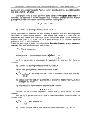Combinatória e Probabilidades para Educadores Matemáticos – Ilydio Pereira de Sá 18
que repetem a mesma configuração. Assim, o número de rodas distintas que podemos obter
será igual a 120 : 5 = 24 rodas.
O exemplo acima é o que definimos como sendo permutações circulares de n
elementos. Se repetirmos o mesmo raciocínio que usamos no exemplo anterior, teremos
que as permutações circulares de n elementos distintos serão iguais a:
PCn
= n ! = (n –1) !
n
4) Quantos são os anagramas da palavra AMORA?
Esse é outro caso que demanda um certo cuidado. A resposta seria 5! = 120 anagramas,
caso todas as letras fossem distintas. Como temos duas letras A, é claro que uma
permutação entre essas duas letras não geraria anagramas novos. Assim sendo cada
anagrama foi contado 2! = 2 vezes (que são as letras repetidas). Logo, o número correto de
anagramas é 120 : 2 = 60 anagramas.
Problemas como esse é o que denominamos de Permutações com alguns elementos
repetidos. No caso da palavra amora, indicaríamos por:
P5
= 5! = 60 anagramas.
2!
Analogamente, podemos generalizar para Pn
= n ! .
α!.β!...
α, β, ... representam a quantidade de repetições de cada um dos elementos
repetidos.
5) Quantos são os anagramas da palavra POROROCA?
Temos uma aplicação direta da fórmula anterior, ou seja:
P8
= 8! = 3 360 anagramas. (o 3 indica as letras O e o 2 indica as letras R).
3! . 2!
6) Essa é para você resolver. Quantos são os anagramas da palavra URUGUAI que
começam por vogal?
7) A figura abaixo representa uma seqüência de 6 símbolos.
+ + + ^ ^ ^
Quantas são as possíveis seqüências distintas que podemos formar com esses
símbolos?
Perceba agora que estamos diante de permutações com alguns elementos repetidos,
no caso, temos:
P6
= 6! = 20 seqüências
3!.3!
8) Quantas soluções inteiras, não negativas, possui a equação x + y + z = 5?
2
αααα, ββββ, ...
3, 2
3, 3
 