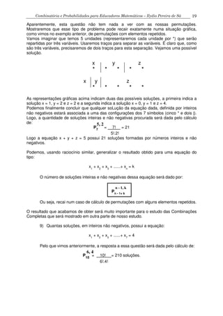 Combinatória e Probabilidades para Educadores Matemáticos – Ilydio Pereira de Sá 19
Aparentemente, esta questão não tem nada a ver com as nossas permutações.
Mostraremos que esse tipo de problema pode recair exatamente numa situação gráfica,
como vimos no exemplo anterior, de permutações com elementos repetidos.
Vamos imaginar que temos 5 unidades (representaremos cada unidade por *) que serão
repartidas por três variáveis. Usaremos traços para separar as variáveis. É claro que, como
são três variáveis, precisaremos de dois traços para esta separação. Vejamos uma possível
solução.
x y z
* * * * *
x y z
* * * * *
As representações gráficas acima indicam duas das possíveis soluções, a primeira indica a
solução x = 1, y = 2 e z = 2 e a segunda indica a solução x = 0, y = 1 e z = 4.
Podemos finalmente concluir que qualquer soLução da equação dada, definida por inteiros
não negativos estará associada a uma das configurações dos 7 símbolos (cinco * e dois |).
Logo, a quantidade de soluções inteiras e não negativas procurada será dada pelo cálculo
de:
P7
= 7! = 21
5!.2!
Logo a equação x + y + z = 5 possui 21 soluções formadas por números inteiros e não
negativos.
Podemos, usando raciocínio similar, generalizar o resultado obtido para uma equação do
tipo:
x1
+ x2
+ x3
+ ......+ xn
= k
O número de soluções inteiras e não negativas dessa equação será dado por:
Pn - 1+ k
Ou seja, recai num caso de cálculo de permutações com alguns elementos repetidos.
O resultado que acabamos de obter será muito importante para o estudo das Combinações
Completas que será mostrado em outra parte de nosso estudo.
9) Quantas soluções, em inteiros não negativos, possui a equação:
x1
+ x2
+ x3
+ ......+ x7
= 4
Pelo que vimos anteriormente, a resposta a essa questão será dada pelo cálculo de:
P10
= 10! = 210 soluções.
6!.4!
5, 2
n - 1, k
6, 4
 
