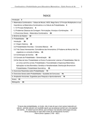 Combinatória e Probabilidades para Educadores Matemáticos – Ilydio Pereira de Sá 2
ÍNDICE
Introdução 3
1. Matemática Combinatória – Valsas de Mozart, AIDS, Mega Sena: O Princípio Multiplicativo e sua
Importância na Matemática Combinatória e no Cálculo de Probabilidades. 4
1.1 O Princípio Multiplicativo 8
1.2 Problemas Clássicos de Contagem: Permutações, Arranjos e Combinações 17
1.3 Exercícios Gerais – Matemática Combinatória 29
2. Binômio de Newton 32
3. Probabilidades 39
Introdução 39
3.1 Origem Histórica 40
3.2 Probabilidades Discretas – Conceitos Básicos 41
3.3 Três Casos Interessantes: Coincidência dos Aniversários; O Problema de Monty Hall; Os
Jogadores e a consulta à Galileu. 45
3.4 Combinação de Eventos 49
3.5 Conceito de Probabilidade – Generalização 52
3.6 Na Sala de Aula: Probabilidade no Ensino Fundamental; Loterias e Probabilidades; Não há
um único caminho correto; Probabilidade x Favorabilidade e Esperança Matemática;
Aplicações na área Biomédica: Genética e Hereditariedade; Distribuição Binomial em
Probabilidades; Probabilidade Geométrica. 55
4. Exercícios Resolvidos sobre Probabilidades 74
5. Exercícios Gerais sobre Probabilidades – Questões de Concursos 76
6. Ampliando Horizontes: Sugestões para Pesquisa e Aprofundamento 78
Anexo 81
Bibliografia 83
“A teoria das probabilidades, no fundo, não é mais do que o bom senso traduzido em
cálculo; permite calcular com exatidão aquilo que as pessoas sentem por uma espécie
de instinto... É notável que tal ciência, que começou nos estudos sobre jogos de azar,
tenha alcançado os mais altos níveis do conhecimento humano.”
Pierre Simon Laplace (1749 - 1827)
 