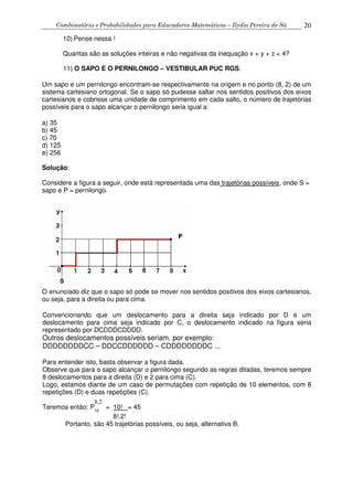 Combinatória e Probabilidades para Educadores Matemáticos – Ilydio Pereira de Sá 20
10) Pense nessa !
Quantas são as soluções inteiras e não negativas da inequação x + y + z < 4?
11) O SAPO E O PERNILONGO – VESTIBULAR PUC RGS.
Um sapo e um pernilongo encontram-se respectivamente na origem e no ponto (8, 2) de um
sistema cartesiano ortogonal. Se o sapo só pudesse saltar nos sentidos positivos dos eixos
cartesianos e cobrisse uma unidade de comprimento em cada salto, o número de trajetórias
possíveis para o sapo alcançar o pernilongo seria igual a:
a) 35
b) 45
c) 70
d) 125
e) 256
Solução:
Considere a figura a seguir, onde está representada uma das trajetórias possíveis, onde S =
sapo e P = pernilongo.
O enunciado diz que o sapo só pode se mover nos sentidos positivos dos eixos cartesianos,
ou seja, para a direita ou para cima.
Convencionando que um deslocamento para a direita seja indicado por D e um
deslocamento para cima seja indicado por C, o deslocamento indicado na figura seria
representado por DCDDDCDDDD.
Outros deslocamentos possíveis seriam, por exemplo:
DDDDDDDDCC – DDCCDDDDDD – CDDDDDDDDC ...
Para entender isto, basta observar a figura dada.
Observe que para o sapo alcançar o pernilongo segundo as regras ditadas, teremos sempre
8 deslocamentos para a direita (D) e 2 para cima (C).
Logo, estamos diante de um caso de permutações com repetição de 10 elementos, com 8
repetições (D) e duas repetições (C).
Teremos então: P10
= 10! = 45
8!.2!
Portanto, são 45 trajetórias possíveis, ou seja, alternativa B.
8,2
 