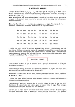 Combinatória e Probabilidades para Educadores Matemáticos – Ilydio Pereira de Sá 21
B) ARRANJOS SIMPLES
Dados n objetos distintos: a1
, a2
, a3
, .... an
, cada ordenação de p objetos (p<n) obtida a partir
desses n objetos recebe a denominação de arranjo simples de n elementos, na taxa p ou
arranjo de n, p a p (A n,p
).
Você pode verificar que um arranjo simples é, de certa forma, similar a uma permutação
simples, sendo que em cada grupamento formado usamos apenas p elementos, dos n
distintos disponíveis.
Exemplo1: Consideremos o conjunto A formado pelas cinco vogais. Os arranjos de três
elementos tomados de A podem ser representados da seguinte maneira:
aei aeo aeu aie aio aiu aoe aoi aou aue aui auo
eai eao eau eia eio eiu eoa eoi eou eua eui euo
iae iao iau iea ieo ieu ioa ioe iou iua iue iuo
oae oai oau oea oei oeu oia oie oiu oua oue oui
uae uai uao uea uei ueo uia uie uio uoa uoe uoi
Observe que, para ocupar o lugar da primeira vogal, temos 5 possibilidades; por isso
escrevemos 5 linhas na horizontal. A segunda vogal pode ser escolhida entre as 4 restantes;
portanto, separamos quatro grupos em colunas verticais. Por fim, para a terceira vogal,
podemos escolher qualquer uma das três restantes. Indicando o número dos arranjos das 5
vogais tomadas 3 a 3 por A 5,3 no total, teremos:
A 5,3 = 5 X 4 X 3 = 60
Este resultado confirma o que já fazíamos com o princípio fundamental da contagem
(princípio multiplicativo).
Entendemos por arranjo os modos que podemos posicionar os objetos em grupo. Uma
alteração na ordem determinará um novo agrupamento.
Exemplo 2: Quantas siglas, de três letras distintas, podem ser formadas a partir das letras:
A, B, C, D, E, F e G?
Observe que você poderia resolver esse problema usando o princípio fundamental da
contagem (multiplicativo), e teria:
7 escolhas para a primeira letra da sigla, 6 escolhas para a segunda (já que são letras
distintas) e 5 possibilidades de escolha para a terceira letra da sigla. Pelo princípio
fundamental da contagem, teríamos: 7. 6. 5 = 210 siglas.
Observe que as siglas fossem com todas as 7 letras, teríamos um caso de permutações
simples e o resultado seria 7!. Note que o resultado obtido no primeiro caso (arranjos
 