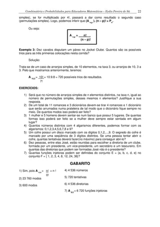 Combinatória e Probabilidades para Educadores Matemáticos – Ilydio Pereira de Sá 22
simples), se for multiplicado por 4!, passará a dar como resultado o segundo caso
(permutações simples). Logo, podemos inferir que (A n,p
). (n – p)! = Pn
.
Ou seja:
A n,p
= n! .
(n – p)!
Exemplo 3: Dez cavalos disputam um páreo no Jockei Clube. Quantos são os possíveis
trios para as três primeiras colocações nesta corrida?
Solução:
Trata-se de um caso de arranjos simples, de 10 elementos, na taxa 3, ou arranjos de 10, 3 a
3. Pelo que mostramos anteriormente, teremos:
A 10,3
= 10! = 10.9.8 = 720 possíveis trios de resultados.
7!
EXERCÍCIOS:
1) Será que no número de arranjos simples de n elementos distintos, na taxa n, igual ao
número de permutações simples, desses mesmos n elementos? Justifique a sua
resposta.
2) De um total de 11 romances e 3 dicionários devem-se tirar 4 romances e 1 dicionário
que serão arrumados numa prateleira de tal modo que o dicionário fique sempre no
meio. De quantos modos isso poderá ser feito?
3) 1 mulher e 5 homens devem sentar-se num banco que possui 5 lugares. De quantas
formas isso poderá ser feito se a mulher deve sempre estar sentada em algum
lugar?
4) Quantos números distintos com 4 algarismos diferentes, podemos formar com os
algarismos: 0,1,2,3,4,5,6,7,8 e 9?
5) Um cofre possui um disco marcado com os dígitos 0,1,2,...,9. O segredo do cofre é
marcado por uma seqüência de 3 dígitos distintos. Se uma pessoa tentar abrir o
cofre, quantas tentativas deverá fazer(no máximo) para conseguir abri-lo?
6) Dez pessoas, entre elas José, estão reunidas para escolher a diretoria de um clube,
formada por um presidente, um vice-presidente, um secretário e um tesoureiro. Em
quantas das diretorias que podem ser formadas José não é o presidente?
7) Quantas funções injetoras podem ser definidas do conjunto E = {a, b, c, d, e} no
conjunto F = { 1, 2, 3, 4, 8, 12, 24, 36}?
GABARITO
1) Sim, pois A n,n
= n! = n !
0!
2) 23 760 modos
3) 600 modos
4) 4 536 números
5) 720 tentativas
6) 4 536 diretorias
7) A 8,5
= 6 720 funções injetoras
 
