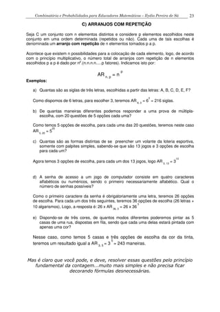 Combinatória e Probabilidades para Educadores Matemáticos – Ilydio Pereira de Sá 23
C) ARRANJOS COM REPETIÇÃO
Seja C um conjunto com n elementos distintos e considere p elementos escolhidos neste
conjunto em uma ordem determinada (repetidos ou não). Cada uma de tais escolhas é
denominada um arranjo com repetição de n elementos tomados p a p.
Acontece que existem n possibilidades para a colocação de cada elemento, logo, de acordo
com o princípio multiplicativo, o número total de arranjos com repetição de n elementos
escolhidos p a p é dado por np
.(n.n.n.n.....p fatores). Indicamos isto por:
AR n, p
= n
p
Exemplos:
a) Quantas são as siglas de três letras, escolhidas a partir das letras: A, B, C, D, E, F?
Como dispomos de 6 letras, para escolher 3, teremos AR 6, 3
= 6
3
= 216 siglas.
b) De quantas maneiras diferentes podemos responder a uma prova de múltipla-
escolha, com 20 questões de 5 opções cada uma?
Como temos 5 opções de escolha, para cada uma das 20 questões, teremos neste caso
AR 5, 20
= 5
20
c) Quantas são as formas distintas de se preencher um volante da loteria esportiva,
somente com palpites simples, sabendo-se que são 13 jogos e 3 opções de escolha
para cada um?
Agora temos 3 opções de escolha, para cada um dos 13 jogos, logo AR 3, 13
= 3
13
d) A senha de acesso a um jogo de computador consiste em quatro caracteres
alfabéticos ou numéricos, sendo o primeiro necessariamente alfabético. Qual o
número de senhas possíveis?
Como o primeiro caractere da senha é obrigatoriamente uma letra, teremos 26 opções
de escolha. Para cada um dos três seguintes, teremos 36 opções de escolha (26 letras +
10 algarismos), Logo, a resposta é: 26 x AR 36, 3
= 26 x 36
3
e) Dispondo-se de três cores, de quantos modos diferentes poderemos pintar as 5
casas de uma rua, dispostas em fila, sendo que cada uma delas estará pintada com
apenas uma cor?
Nesse caso, como temos 5 casas e três opções de escolha da cor da tinta,
teremos um resultado igual a AR 3, 5
= 3
5
= 243 maneiras.
Mas é claro que você pode, e deve, resolver essas questões pelo princípio
fundamental da contagem...muito mais simples e não precisa ficar
decorando fórmulas desnecessárias.
 