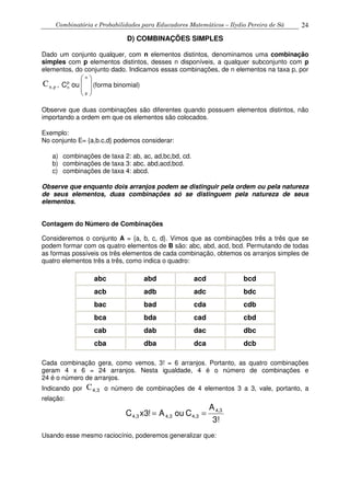 Combinatória e Probabilidades para Educadores Matemáticos – Ilydio Pereira de Sá 24
D) COMBINAÇÕES SIMPLES
Dado um conjunto qualquer, com n elementos distintos, denominamos uma combinação
simples com p elementos distintos, desses n disponíveis, a qualquer subconjunto com p
elementos, do conjunto dado. Indicamos essas combinações, de n elementos na taxa p, por
p,nC ,







 n
p
p
n ouC (forma binomial)
Observe que duas combinações são diferentes quando possuem elementos distintos, não
importando a ordem em que os elementos são colocados.
Exemplo:
No conjunto E= {a,b.c,d} podemos considerar:
a) combinações de taxa 2: ab, ac, ad,bc,bd, cd.
b) combinações de taxa 3: abc, abd,acd,bcd.
c) combinações de taxa 4: abcd.
Observe que enquanto dois arranjos podem se distinguir pela ordem ou pela natureza
de seus elementos, duas combinações só se distinguem pela natureza de seus
elementos.
Contagem do Número de Combinações
Consideremos o conjunto A = {a, b, c, d}. Vimos que as combinações três a três que se
podem formar com os quatro elementos de B são: abc, abd, acd, bcd. Permutando de todas
as formas possíveis os três elementos de cada combinação, obtemos os arranjos simples de
quatro elementos três a três, como indica o quadro:
abc abd acd bcd
acb adb adc bdc
bac bad cda cdb
bca bda cad cbd
cab dab dac dbc
cba dba dca dcb
Cada combinação gera, como vemos, 3! = 6 arranjos. Portanto, as quatro combinações
geram 4 x 6 = 24 arranjos. Nesta igualdade, 4 é o número de combinações e
24 é o número de arranjos.
Indicando por 34,C o número de combinações de 4 elementos 3 a 3, vale, portanto, a
relação:
3!
A
CouA!3xC 4,3
4,33,43,4 ==
Usando esse mesmo raciocínio, poderemos generalizar que:
 