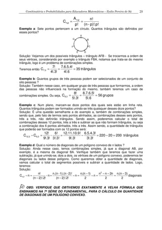 Combinatória e Probabilidades para Educadores Matemáticos – Ilydio Pereira de Sá 25
p)!.p!-(n
n!
p!
A
C
pn,
p,n ==
Exemplo a: Sete pontos pertencem a um círculo. Quantos triângulos são definidos por
esses pontos?
Solução: Vejamos um dos possíveis triângulos – triângulo AFB - Se trocarmos a ordem de
seus vértices, considerando por exemplo o triângulo FBA, notamos que trata-se do mesmo
triângulo, logo é um problema de combinações simples.
Teremos então triângulos35
6!.4
!4.5.6.7
!3!.4
!7
C 3,7 ===
Exemplo b: Quantos grupos de três pessoas podem ser selecionados de um conjunto de
oito pessoas ?
Solução: Também nesse caso, em qualquer grupo de três pessoas que formarmos, a ordem
das pessoas não influenciará na formação do mesmo, também teremos um caso de
combinações simples. Ou seja, ruposg56
6!.5
!5.6.7.8
!3!.5
!8
C 3,8 ===
Exemplo c: Num plano, marcam-se doze pontos dos quais seis estão em linha reta.
Quantos triângulos podem ser formados unindo-se três quaisquer desses doze pontos?
Solução: É uma questão semelhante a do exemplo a, também de combinações simples,
sendo que, pelo fato de termos seis pontos alinhados, as combinações desses seis pontos,
três a três, não definirão triângulos. Sendo assim, poderemos calcular o total de
combinações desses 12 pontos, três a três e subtrair as que não formam triângulos, ou seja
a combinação dos 6 pontos alinhados, três a três. Assim sendo, a quantidade de triângulos
que poderão ser formados com os 12 pontos será:
triângulos20020220
!3!.3
!3.4.5.6
!3!.9
!12.11.10.9
3!.3!
6!
-
!3!.9
!12
CC 3,63,12 =−=−==−
Exemplo d: Qual o número de diagonais de um polígono convexo de n lados ?
Solução: Ainda nesse caso, temos combinações simples, já que a diagonal AB, por
exemplo, é a mesma da diagonal BA. Verifique também que teremos que fazer uma
subtração, já que unindo-se, dois a dois, os vértices de um polígono convexo, poderemos ter
diagonais ou lados desse polígono. Como queremos obter a quantidade de diagonais,
vamos calcular o total de segmentos possíveis e subtrair a quantidade de lados. Logo,
teremos:
Solução:
diagonais
2
)3n.(n
2
n2nn
n
2
)1n.(n
n
!2)!.2n(
2)!-1).(n-n.(n
n-
!2)!.2n(
!n
nC
2
2,n
−
=
−−
=−
−
=−
−
=
−
=−
OBS: VERIFIQUE QUE OBTIVEMOS EXATAMENTE A VELHA FÓRMULA QUE
ENSINAMOS NA 7ª SÉRIE DO FUNDAMENTAL, PARA O CÁLCULO DA QUANTIDADE
DE DIAGONAIS DE UM POLÍGONO CONVEXO.
 