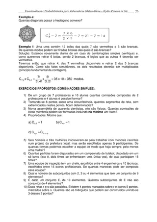 Combinatória e Probabilidades para Educadores Matemáticos – Ilydio Pereira de Sá 26
Exemplo e:
Quantas diagonais possui o heptágono convexo?
Exemplo f: Uma urna contém 12 bolas das quais 7 são vermelhas e 5 são brancas.
De quantos modos podem ser tiradas 6 bolas das quais 2 são brancas?
Solução: Estamos novamente diante de um caso de combinações simples (verifique) e,
como queremos retirar 6 bolas, sendo 2 brancas, é lógico que as outras 4 deverão ser
vermelhas.
Teremos então que retirar 4, das 7 vermelhas disponíveis e retirar 2 das 5 brancas
disponíveis. Como são fatos simultâneos, os dois resultados deverão ser multiplicados
(princípio fundamental da contagem).
modos.35010x35
!2!.3
!5
x
3!.4!
7!
CxC 2,54,7 ===
EXERCÍCIOS PROPOSTOS (COMBINAÇÕES SIMPLES):
1) De um grupo de 7 professores e 10 alunos quantas comissões compostas de 2
professores e 4 alunos é possível formar?
2) Tomando-se 8 pontos sobre uma circunferência, quantos segmentos de reta, com
extremidades nestes pontos, ficam determinados?
3) Numa assembléia de quarenta cientistas, oito são físicos. Quantas comissões de
cinco membros podem ser formadas incluindo no mínimo um físico?
4) Propriedades: Mostre que:
CCc)
1Cb)1C)a
p-nn,pn,
nn,0,n
=
==
5) Seis homens e três mulheres inscreveram-se para trabalhar com menores carentes
num projeto da prefeitura local, mas serão escolhidos apenas 5 participantes. De
quantas formas podemos escolher a equipe de modo que haja sempre, pelo menos
uma mulher?
6) Quantas partidas foram disputadas em um campeonato de futebol, disputado em um
só turno (isto é, dois times se enfrentaram uma única vez), do qual participam 16
times?
7) Uma equipe de inspeção tem um chefe, escolhido entre 4 engenheiros e 10 técnicos,
escolhidos entre 15 outros profissionais. De quantas maneiras pode ser composta
essa equipe?
8) Qual o número de subconjuntos com 2, 3 ou 4 elementos que tem um conjunto de 9
elementos?
9) É dado um conjunto E, de 10 elementos. Quantos subconjuntos de E não são
conjuntos de 4 elementos?
10) Duas retas r e s são paralelas. Existem 4 pontos marcados sobre r e outros 5 pontos,
marcados sobre s. Quantos são os triângulos que podem ser construídos unindo-se
3 desses 9 pontos?
 
