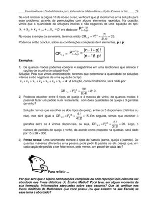 Combinatória e Probabilidades para Educadores Matemáticos – Ilydio Pereira de Sá 28
Se você retornar à página 16 de nosso curso, verificará que já mostramos uma solução para
esse problema, através de permutações com alguns elementos repetidos. Na ocasião,
vimos que a quantidade de soluções inteiras e não negativas de uma equação do tipo:
px......xxx n321 =++++ era dado por
p,1n
p1nP −
+− .
No nosso exemplo da sorveteria, teremos então .35
!4!.3
!7
PCR 3,4
73,5 ===
Podemos então concluir, sobre as combinações completas de n elementos, p a p.
CR p,n =
!p.)!1n(
!p)1-(n
P p,1n
p1n
−
+
=−
+−
Exemplos:
1) De quantos modos podemos comprar 4 salgadinhos em uma lanchonete que oferece 7
opções de escolha de salgadinhos?
Solução: Pelo que vimos anteriormente, teremos que determinar a quantidade de soluções
inteiras e não negativas de uma equação do tipo:
4xxxxxxx 7654321 =++++++ . A solução, como mostramos, será dada por:
.210
!4!.6
!10
PCR 6,4
104,7 ===
2) Podendo escolher entre 5 tipos de queijo e 4 marcas de vinho, de quantos modos é
possível fazer um pedido num restaurante, com duas qualidades de queijo e 3 garrafas
de vinho?
Solução: temos que escolher os dois tipos de queijo, entre os 5 disponíveis (distintos ou
não). Isto será igual a .15
!2!.4
!6
PCR 4,2
62,5 === Em seguida, temos que escolher 3
garrafas entre os 4 vinhos disponíveis, ou seja, .20
!3!.3
!6
PCR 3,3
63,4 === Logo, o
número de pedidos de queijo e vinho, da acordo como proposto na questão, será dado
por 15 x 20 = 300.
3) Pense nessa! Uma lanchonete oferece 3 tipos de pastéis (carne, queijo e palmito). De
quantas maneiras diferentes uma pessoa pode pedir 8 pastéis se ela deseja que, em
cada opção de pedido a ser feito existe, pelo menos, um pastel de cada tipo?
Para refletir ...
Por que será que o tópico combinações completas ou com repetição não costuma ser
abordado nos livros didáticos do Ensino Médio? Você teve, em algum momento de
sua formação, informações adequadas sobre esse assunto? Que tal verificar nos
livros didáticos de Matemática que você possui (ou que existem na sua Escola) se
esse tema é abordado?
 