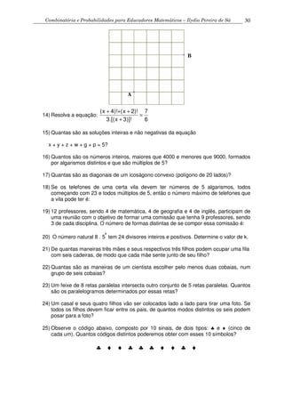 Combinatória e Probabilidades para Educadores Matemáticos – Ilydio Pereira de Sá 30
14) Resolva a equação:
6
7
)]!3x.[(3
)!2x()!4x(
=
+
+++
15) Quantas são as soluções inteiras e não negativas da equação
x + y + z + w + g + p = 5?
16) Quantos são os números inteiros, maiores que 4000 e menores que 9000, formados
por algarismos distintos e que são múltiplos de 5?
17) Quantas são as diagonais de um icoságono convexo (polígono de 20 lados)?
18) Se os telefones de uma certa vila devem ter números de 5 algarismos, todos
começando com 23 e todos múltiplos de 5, então o número máximo de telefones que
a vila pode ter é:
19) 12 professores, sendo 4 de matemática, 4 de geografia e 4 de inglês, participam de
uma reunião com o objetivo de formar uma comissão que tenha 9 professores, sendo
3 de cada disciplina. O número de formas distintas de se compor essa comissão é:
20) O número natural 8 . 5
k
tem 24 divisores inteiros e positivos. Determine o valor de k.
21) De quantas maneiras três mães e seus respectivos três filhos podem ocupar uma fila
com seis cadeiras, de modo que cada mãe sente junto de seu filho?
22) Quantas são as maneiras de um cientista escolher pelo menos duas cobaias, num
grupo de seis cobaias?
23) Um feixe de 8 retas paralelas intersecta outro conjunto de 5 retas paralelas. Quantos
são os paralelogramos determinados por essas retas?
24) Um casal e seus quatro filhos vão ser colocados lado a lado para tirar uma foto. Se
todos os filhos devem ficar entre os pais, de quantos modos distintos os seis podem
posar para a foto?
25) Observe o código abaixo, composto por 10 sinais, de dois tipos: ♣ e ♦ (cinco de
cada um). Quantos códigos distintos poderemos obter com esses 10 símbolos?
♣ ♦ ♦ ♣ ♣ ♣ ♦ ♦ ♣ ♦
A
B
 