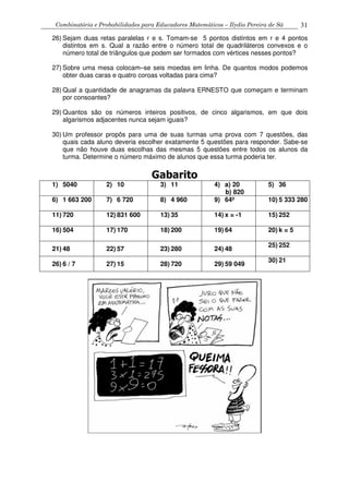 Combinatória e Probabilidades para Educadores Matemáticos – Ilydio Pereira de Sá 31
26) Sejam duas retas paralelas r e s. Tomam-se 5 pontos distintos em r e 4 pontos
distintos em s. Qual a razão entre o número total de quadriláteros convexos e o
número total de triângulos que podem ser formados com vértices nesses pontos?
27) Sobre uma mesa colocam–se seis moedas em linha. De quantos modos podemos
obter duas caras e quatro coroas voltadas para cima?
28) Qual a quantidade de anagramas da palavra ERNESTO que começam e terminam
por consoantes?
29) Quantos são os números inteiros positivos, de cinco algarismos, em que dois
algarismos adjacentes nunca sejam iguais?
30) Um professor propôs para uma de suas turmas uma prova com 7 questões, das
quais cada aluno deveria escolher exatamente 5 questões para responder. Sabe-se
que não houve duas escolhas das mesmas 5 questões entre todos os alunos da
turma. Determine o número máximo de alunos que essa turma poderia ter.
Gabarito
1) 5040 2) 10 3) 11 4) a) 20
b) 820
5) 36
6) 1 663 200 7) 6 720 8) 4 960 9) 64º 10) 5 333 280
11) 720 12) 831 600 13) 35 14) x = -1 15) 252
16) 504 17) 170 18) 200 19) 64 20) k = 5
21) 48 22) 57 23) 280 24) 48
25) 252
26) 6 / 7 27) 15 28) 720 29) 59 049
30) 21
 