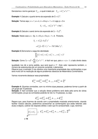 Combinatória e Probabilidades para Educadores Matemáticos – Ilydio Pereira de Sá 33
Denotamos o termo geral por 1+pT , o qual é dado por pnpp
np xaCT −
+ =1 .
Exemplo 1 Calcular o quarto termo da expansão de ( )k+1 8
.
Solução: Temos aqui, x = 1, a = k, n = 8 e p + 1 = 4. Logo p = 3 e
.561 33833
8134 kkCTT === −
+
Exemplo 2 Calcular o sexto termo da expansão de ( ) .5
10
yx −
Solução: Neste caso a = -5y, n =10, p = 5 e p + 1 = 6. Portanto,
( ) 555
106 5 xyCT −=
= ( ) .500.7875 555555
10 yxyxC −=−
Exemplo 3 Demonstrar a seguinte identidade:
nn
nnn
o
n
n
p
p
n CCCCC 2....21
0
=++++=∑=
Solução: Como ( ) ,
0
∑=
−
=+
n
p
pnpp
n
n
xaCax é fácil ver que, para x = a = 1, o lado direito desta
igualdade nos dá a soma pedida, que será igual a n
2 . Este valor representa também, o
número de subconjuntos de um conjunto contendo n elementos.
Observe que o exemplo 3 nos oferece uma importante propriedade das combinações e que
será muito útil na resolução de alguns problemas clássicos de Matemática Combinatória.
Vamos novamente destacar essa propriedade:
1 2
.... 2o n n
n n n nC C C C+ + + + =
Exemplo 4: Quantas comissões, com no mínimo duas pessoas, podemos formar a partir de
um grupo de 15 pessoas.
Solução: É fácil constatar que a solução desse problema será dada pela soma de várias
combinações, já que as comissões poderão ter de 2 a 15 pessoas, ou seja:
2 3 4 15
15 15 15 15....C C C C+ + + +
Repare que, para ficarmos de acordo com a propriedade mostrada anteriormente, visando
facilitar nossos cálculos, poderemos acrescentar as combinações que estão faltando (são
duas) e depois, subtrair da resposta obtida o valor que foi acrescentado. Logo, teremos:
0 1
15 15C C+ +
2 3 4 15
15 15 15 15....C C C C+ + + + =
15
2
= 16
 