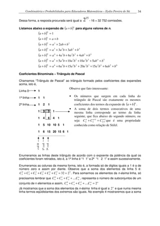 Combinatória e Probabilidades para Educadores Matemáticos – Ilydio Pereira de Sá 34
Dessa forma, a resposta procurada será igual a
15
2 - 16 = 32 752 comissões.
Listamos abaixo a expansão de ( )n
ba + para alguns valores de n.
( )
( )
( )
( )
( )
( )
( ) 65423324566
543223455
4322344
32233
222
1
0
61520156
510105
464
33
2
1
babbabababaaba
babbababaaba
babbabaaba
babbaaba
bababa
baba
ba
++++++=+
+++++=+
++++=+
+++=+
++=+
+=+
=+
Coeficientes Binominais – Triângulo de Pascal
Chamamos “Triângulo de Pascal” ao triângulo formado pelos coeficientes das expansões
acima, isto é,
Linha 0 1
1ª linha 1 1
2ª linha 1 2 1
1 3 3 1
1 4 6 4 1
1 5 10 10 5 1
1 6 15 20 15 6 1
.................................
Enumeramos as linhas deste triângulo de acordo com o expoente da potência da qual os
coeficientes foram retirados, isto é, a 1ª linha é “1 1” a 2ª “1 2 1” e assim sucessivamente.
Enumeramos as colunas da mesma forma, isto é, a formada só de dígitos iguais a 1 é a de
número zero e assim por diante. Observe que a soma dos elementos da linha 5 é:
55
5
4
5
3
5
2
5
1
5
0
5 232 ==+++++ CCCCCC . Para somarmos os elementos da n-ésima linha, só
precisamos lembrar que n
nnnn CCCC ....210
+++ , representa o número de subconjuntos de um
conjunto de n elementos e assim, nn
nnnn CCCC 2....210
=+++
Já mostramos que a soma dos elementos da n-ésima linha é igual a n
2 e que numa mesma
linha termos eqüidistantes dos extremos são iguais. No exemplo 4 mostraremos que a soma
1ªcol
2ªcol
col0
Observe que fato interessante:
• Os números que surgem em cada linha do
triângulo de Pascal são exatamente os mesmos
coeficientes dos termos da expansão de ( )n
ba + .
• A soma de dois termos consecutivos de uma
mesma linha corresponde ao termo da linha
seguinte, que fica abaixo do segundo número, ou
seja: 1
1
1 +
+
+
=+ p
n
p
n
p
n CCC que é uma propriedade
conhecida como relação de Stifel.
 