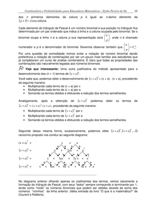 Combinatória e Probabilidades para Educadores Matemáticos – Ilydio Pereira de Sá 35
dos n primeiros elementos da coluna p é igual ao n-ésimo elemento da
( ) ésimap −+1 coluna
Cada elemento do triângulo de Pascal é um número binomial e sua posição no triângulo fica
determinada por um par ordenado que indica a linha e a coluna ocupada pelo binomial. Se o
binomial ocupa a linha n e a coluna p sua representação será 





p
n
, onde n é chamado
numerador e p é o denominador do binomial. Devemos observar também que p
nC
p
n
=





.
Por uma questão de comodidade iremos evitar a notação de número binomial dando
preferência a notação de combinações por ser um pouco mais familiar aos estudantes que
já completaram um curso de análise combinatória. É claro que todas as propriedades das
combinações são naturalmente legadas aos números binomiais
Veja que interessante: Uma outra justificativa do método apresentado para o
desenvolvimento dos (n + 1) termos de ( )n
ax + .
Você sabe que, podemos obter o desenvolvimento de ( )2
ax + = (x + a) . (x + a), procedendo
da seguinte maneira:
• Multiplicando cada termo de (x + a) por x
• Multiplicando cada termo de (x + a) por a
• Somando os termos obtidos e efetuando a redução dos termos semelhantes.
Analogamente, após a obtenção de ( )2
ax + podemos obter os termos de
( ) ).()( 23
axaxax ++=+ , procedendo da seguinte maneira:
• Multiplicando cada termo de ( )2
ax + por x
• Multiplicando cada termo de ( )2
ax + por a
• Somando os termos obtidos e efetuando a redução dos termos semelhantes.
Seguindo dessa mesma forma, sucessivamente, podemos obter ( ) ( ) ,...,
54
axax ++ O
raciocínio proposto nos conduz ao seguinte diagrama:
(x + a)
1
= x + a
x a x a
( )2
ax + = x
2
+ 2ax + a
2
x a x a x a
( )3
ax + = x
3
+ 3ax
2
+ 3a
2
x + a
3
x a x a x a x a
( )4
ax + = x
4
+ 4ax
3
+ 6a
2
x
2
+ 4a
3
x + a
4
...................................................................................................
No diagrama anterior olhando apenas os coeficientes dos termos, vemos claramente a
formação do triângulo de Pascal, com seus “lados” sempre começando e terminando por 1,
tendo como “miolo” os números binomiais que podem ser obtidos através da soma dos
números “vizinhos” da linha anterior. (Idéia extraída do livro “O que é a matemática?” de
Courant e Robbins).
 