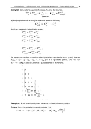 Combinatória e Probabilidades para Educadores Matemáticos – Ilydio Pereira de Sá 36
Exemplo 5 Demonstrar a seguinte identidade (teorema das colunas).
.... 1
121
+
+++++ =+++ p
np
p
np
p
p
p
p
p
p CCCCC
Solução:
A principal propriedade do triângulo de Pascal (Relação de Stiffel)
p
n
p
n
p
n CCC += ++
+
11
1
Justifica a seqüência de igualdades abaixo:
p
np
p
np
p
np
p
np
p
np
p
np
p
p
p
p
p
p
p
p
p
p
p
p
p
p
p
p
p
p
CCC
CCC
CCC
CCC
CCC
+
+
+
+
++
−+
+
−+
+
+
+
+
+
+
+
+
+
+
+
+
++
+
+=
+=
+=
+=
+=
11
1
1
1
1
1
2
1
2
1
3
1
1
1
1
2
11
1
...............................
Se somarmos membro a membro estas igualdades (cancelando termo iguais), teremos
,....21
11
1
p
np
p
p
p
p
p
p
p
p
p
np CCCCCC +++
++
++ +++++= que é a igualdade pedida, uma vez que
01
=+p
pC . Na figura abaixo ilustramos o que acabamos de demonstrar.
1
1 1
1 2 1
1 3 3 1
1 4 6 4 1
1 5 10 10 5 1
1 6 15 20 15 6 1
1 7 21 35 35 21 7 1
. . . . . . . . . . . . . . . . . . . .
Exemplo 6: Achar uma fórmula para a soma dos n primeiros inteiros positivos.
Solução: Isto é decorrência do exemplo anterior, pois,
( )
2
1
...........321 2
1
11
3
1
3
1
2
1
1
+
==+++++=++++ +
nn
CCCCCCn nn
 
