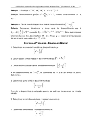Combinatória e Probabilidades para Educadores Matemáticos – Ilydio Pereira de Sá 37
Exemplo 7: Prove que 0)1(....3210
=−++−+− n
n
n
nnnn CCCCC
Solução: Devemos lembrar que ( ) ∑=
−
=+
n
p
pnpp
n
n
xaCax
0
, portanto basta tomarmos x = 1 e
a = -1.
Exemplo 8: Calcule o termo independente de x no desenvolvimento de
10
3
2 1






+
x
x
Solução: Escrevemos inicialmente o termo geral do desenvolvimento que é
( ) p
p
p
p x
x
CT
−
+ 





=
102
3101
1
, portanto,
ppppp
p xCxxCT 520
10
2203
101
−−−
+ == . Como queremos que
o termo independa de x, devemos fazer 20 – 5p = 0. Logo p = 4 e assim o termo procurado
é o quinto termo e seu valor é 2104
105 == CT .
Exercícios Propostos – Binômio de Newton
1. Determine o termo central ou médio do desenvolvimento de:
10
2
2
1






−
x
x
2. Calcule os dois termos médios do desenvolvimento de: ( )
7
3 2x a+
3. Calcule a soma dos coeficientes do desenvolvimento de
6
3
2
13






−
yx
4. No desenvolvimento de ( )n
x+1 , os coeficientes do 14º e do 28º termos são iguais.
Determine n.
5. Determine o quinto termo do desenvolvimento de
.
2
1
7
3 





−
x
x
Supondo o desenvolvimento ordenado segundo as potências decrescentes da primeira
parcela
.
6. Determine o termo independente de x no desenvolvimento de
.
1
10
3
2






−
x
x
7. Determine o coeficiente de x no desenvolvimento de
.
2
3
12
4






−
x
x
 