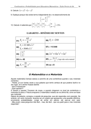Combinatória e Probabilidades para Educadores Matemáticos – Ilydio Pereira de Sá 38
8. Calcule: ( ) ( )44
yxyx −++
9. Explique porque não existe termo independente de x no desenvolvimento de
12
1
+






+
n
x
x .
10. Calcule m sabendo que 254
1
....
321
=





−
++





+





+





m
mmmm
.
GABARITO – BINÔMIO DE NEWTON
01)
5
6
63
8
T x= − 06) 5 210T = −
02)
3 4
4
4 3
5
22 680 a
5040 a
T x
T x
=
=
07) – 112 640
03)
6
5
2
 
 
 
08)
4 2 2 4
2 12 2x a x a+ +
04) n = 40 09)
2 1
2
n
p
+
= , logo não seria natural
05)
9
5
35
16
T x−
= 10) m = 8
O Matemático e o Motorista
Aquele matemático famoso estava a caminho de uma conferência quando o seu motorista
comentou:
- Patrão, já ouvi tantas vezes a sua palestra que tenho certeza de que poderia fazê-lo no
seu lugar, se o senhor ficasse doente.
- Isso é impossível!
- Quer apostar?!
E fizeram a aposta! Trocaram de roupa, e quando chegaram no local da conferência o
motorista foi para a Tribuna enquanto o matemático instalou-se na última fila, como se fosse
seu motorista.
Depois da palestra, começou a sessão de perguntas, que ele respondeu com precisão. No
entanto, em certo momento, levantou-se um sujeito que apresentou uma questão dificílima,
envolvendo probabilidades. Longe de entrar em pânico, ele saiu-se com esta:
- Meu jovem, essa pergunta é tão fácil... mas, tão fácil... que vou pedir para o meu motorista
responder!
 