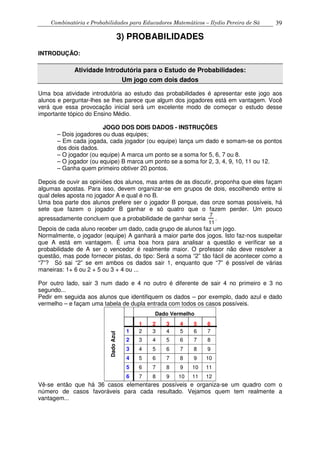Combinatória e Probabilidades para Educadores Matemáticos – Ilydio Pereira de Sá 39
3) PROBABILIDADES
INTRODUÇÃO:
Atividade Introdutória para o Estudo de Probabilidades:
Um jogo com dois dados
Uma boa atividade introdutória ao estudo das probabilidades é apresentar este jogo aos
alunos e perguntar-lhes se lhes parece que algum dos jogadores está em vantagem. Você
verá que essa provocação inicial será um excelente modo de começar o estudo desse
importante tópico do Ensino Médio.
JOGO DOS DOIS DADOS - INSTRUÇÕES
– Dois jogadores ou duas equipes;
– Em cada jogada, cada jogador (ou equipe) lança um dado e somam-se os pontos
dos dois dados.
– O jogador (ou equipe) A marca um ponto se a soma for 5, 6, 7 ou 8.
– O jogador (ou equipe) B marca um ponto se a soma for 2, 3, 4, 9, 10, 11 ou 12.
– Ganha quem primeiro obtiver 20 pontos.
Depois de ouvir as opiniões dos alunos, mas antes de as discutir, proponha que eles façam
algumas apostas. Para isso, devem organizar-se em grupos de dois, escolhendo entre si
qual deles aposta no jogador A e qual é no B.
Uma boa parte dos alunos prefere ser o jogador B porque, das onze somas possíveis, há
sete que fazem o jogador B ganhar e só quatro que o fazem perder. Um pouco
apressadamente concluem que a probabilidade de ganhar seria
7
11
.
Depois de cada aluno receber um dado, cada grupo de alunos faz um jogo.
Normalmente, o jogador (equipe) A ganhará a maior parte dos jogos. Isto faz-nos suspeitar
que A está em vantagem. É uma boa hora para analisar a questão e verificar se a
probabilidade de A ser o vencedor é realmente maior. O professor não deve resolver a
questão, mas pode fornecer pistas, do tipo: Será a soma “2” tão fácil de acontecer como a
“7”? Só sai “2” se em ambos os dados sair 1, enquanto que “7” é possível de várias
maneiras: 1+ 6 ou 2 + 5 ou 3 + 4 ou ...
Por outro lado, sair 3 num dado e 4 no outro é diferente de sair 4 no primeiro e 3 no
segundo...
Pedir em seguida aos alunos que identifiquem os dados – por exemplo, dado azul e dado
vermelho – e façam uma tabela de dupla entrada com todos os casos possíveis.
Dado Vermelho
1 2 3 4 5 6
1 2 3 4 5 6 7
2 3 4 5 6 7 8
3 4 5 6 7 8 9
4 5 6 7 8 9 10
5 6 7 8 9 10 11
DadoAzul
6 7 8 9 10 11 12
Vê-se então que há 36 casos elementares possíveis e organiza-se um quadro com o
número de casos favoráveis para cada resultado. Vejamos quem tem realmente a
vantagem...
 
