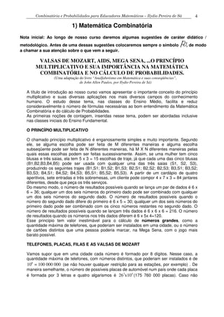 Combinatória e Probabilidades para Educadores Matemáticos – Ilydio Pereira de Sá 4
1) Matemática Combinatória
Nota inicial: Ao longo de nosso curso daremos algumas sugestões de caráter didático /
metodológico. Antes de uma dessas sugestões colocaremos sempre o símbolo , de modo
a chamar a sua atenção sobre o que vem a seguir.
VALSAS DE MOZART, AIDS, MEGA SENA, ...O PRINCÍPIO
MULTIPLICATIVO E SUA IMPORTÂNCIA NA MATEMÁTICA
COMBINATÓRIA E NO CÁLCULO DE PROBABILIDADES.
(Uma adaptação do livro “Analfabetismo em Matemática e suas conseqüências”,
de John Allen Paulos, por Ilydio Pereira de Sá)
A título de introdução ao nosso curso vamos apresentar o importante conceito do princípio
multiplicativo e suas diversas aplicações nos mais diversos campos do conhecimento
humano. O estudo desse tema, nas classes do Ensino Médio, facilita e reduz
consideravelmente o número de fórmulas necessárias ao bom entendimento da Matemática
Combinatória e do cálculo de Probabilidades.
As primeiras noções de contagem, inseridas nesse tema, podem ser abordadas inclusive
nas classes iniciais do Ensino Fundamental.
O PRINCÍPIO MULTIPLICATIVO
O chamado princípio multiplicativo é enganosamente simples e muito importante. Segundo
ele, se alguma escolha pode ser feita de M diferentes maneiras e alguma escolha
subseqüente pode ser feita de N diferentes maneiras, há M X N diferentes maneiras pelas
quais essas escolhas podem ser feitas sucessivamente. Assim, se uma mulher tem cinco
blusas e três saias, ela tem 5 x 3 = 15 escolhas de traje, já que cada uma das cinco blusas
(B1,B2,B3,B4,B5) pode ser usada com qualquer uma das três saias (S1, S2, S3),
produzindo os seguintes trajes (B1,S1; B1,S2; B1,S3; B2,S1; B2,S2; B2,S3; B3,S1; B3,S2;
B3,S3; B4,S1; B4,S2; B4,S3; B5,S1; B5,S2; B5,S3). A partir de um cardápio de quatro
aperitivos, sete entradas e três sobremesas, um cliente pode compor 4 x 7 x 3 = 84 jantares
diferentes, desde que peça os três serviços.
Do mesmo modo, o número de resultados possíveis quando se lança um par de dados é 6 x
6 = 36; qualquer um dos seis números do primeiro dado pode ser combinado com qualquer
um dos seis números do segundo dado. O número de resultados possíveis quando o
número do segundo dado difere do primeiro é 6 x 5 = 30; qualquer um dos seis números do
primeiro dado pode ser combinado com os cinco números restantes no segundo dado. O
número de resultados possíveis quando se lançam três dados é 6 x 6 x 6 = 216. O número
de resultados quando os números nos três dados diferem é 6 x 5x 4=120.
Esse princípio tem valor inestimável para o cálculo de números grandes, como a
quantidade máxima de telefones, que poderiam ser instalados em uma cidade, ou o número
de cartões distintos que uma pessoa poderia marcar, na Mega Sena, com o jogo mais
barato possível.
TELEFONES, PLACAS, FILAS E AS VALSAS DE MOZART
Vamos supor que em uma cidade cada número é formado por 8 dígitos. Nesse caso, a
quantidade máxima de telefones, com números distintos, que poderiam ser instalados é de
8
10 = 100 000 000 (se não houver qualquer restrição para as estações, por exemplo) . De
maneira semelhante, o número de possíveis placas de automóvel num país onde cada placa
é formada por 3 letras e quatro algarismos é 3 4
26 x10 (175 760 000 placas). Caso não
 