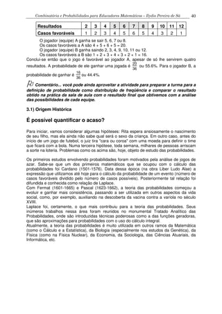 Combinatória e Probabilidades para Educadores Matemáticos – Ilydio Pereira de Sá 40
Resultados 2 3 4 5 6 7 8 9 10 11 12
Casos favoráveis 1 2 3 4 5 6 5 4 3 2 1
O jogador (equipe) A ganha se sair 5, 6, 7 ou 8.
Os casos favoráveis a A são 4 + 5 + 6 + 5 = 20.
O jogador (equipe) B ganha saindo 2, 3, 4, 9, 10, 11 ou 12.
Os casos favoráveis a B são 1 + 2 + 3 + 4 + 3 + 2 + 1 = 16.
Conclui-se então que o jogo é favorável ao jogador A, apesar de só lhe servirem quatro
resultados. A probabilidade de ele ganhar uma jogada é
20
36
ou 55.6%. Para o jogador B, a
probabilidade de ganhar é
16
36
ou 44.4%.
Comentário... você pode ainda aproveitar a atividade para preparar a turma para a
definição de probabilidade como distribuição de freqüência e comparar o resultado
obtido na prática da sala de aula com o resultado final que obtivemos com a análise
das possibilidades de cada equipe.
3.1) Origem Histórica
É possível quantificar o acaso?
Para iniciar, vamos considerar algumas hipóteses: Rita espera ansiosamente o nascimento
de seu filho, mas ela ainda não sabe qual será o sexo da criança. Em outro caso, antes do
início de um jogo de futebol, o juiz tira "cara ou coroa" com uma moeda para definir o time
que ficará com a bola. Numa terceira hipótese, toda semana, milhares de pessoas arriscam
a sorte na loteria. Problemas como os acima são, hoje, objeto de estudo das probabilidades.
Os primeiros estudos envolvendo probabilidades foram motivados pela análise de jogos de
azar. Sabe-se que um dos primeiros matemáticos que se ocupou com o cálculo das
probabilidades foi Cardano (1501-1576). Data dessa época (na obra Liber Ludo Alae) a
expressão que utilizamos até hoje para o cálculo da probabilidade de um evento (número de
casos favoráveis dividido pelo número de casos possíveis). Posteriormente tal relação foi
difundida e conhecida como relação de Laplace.
Com Fermat (1601-1665) e Pascal (1623-1662), a teoria das probabilidades começou a
evoluir e ganhar mais consistência, passando a ser utilizada em outros aspectos da vida
social, como, por exemplo, auxiliando na descoberta da vacina contra a varíola no século
XVIII.
Laplace foi, certamente, o que mais contribuiu para a teoria das probabilidades. Seus
inúmeros trabalhos nessa área foram reunidos no monumental Tratado Analítico das
Probabilidades, onde são introduzidas técnicas poderosas como a das funções geradoras,
que são aproximações para probabilidades com o uso do cálculo integral.
Atualmente, a teoria das probabilidades é muito utilizada em outros ramos da Matemática
(como o Cálculo e a Estatística), da Biologia (especialmente nos estudos da Genética), da
Física (como na Física Nuclear), da Economia, da Sociologia, das Ciências Atuariais, da
Informática, etc.
 
