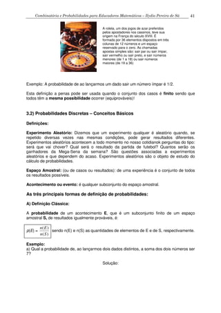 Combinatória e Probabilidades para Educadores Matemáticos – Ilydio Pereira de Sá 41
Exemplo: A probabilidade de ao lançarmos um dado sair um número ímpar é 1/2.
Esta definição a penas pode ser usada quando o conjunto dos casos é finito sendo que
todos têm a mesma possibilidade ocorrer (equiprováveis)!
3.2) Probabilidades Discretas – Conceitos Básicos
Definições:
Experimento Aleatório: Dizemos que um experimento qualquer é aleatório quando, se
repetido diversas vezes nas mesmas condições, pode gerar resultados diferentes.
Experimentos aleatórios acontecem a todo momento no nosso cotidianok perguntas do tipo:
será que vai chover? Qual será o resultado da partida de futebol? Quantos serão os
ganhadores da Mega-Sena da semana? São questões associadas a experimentos
aleatórios e que dependem do acaso. Experimentos aleatórios são o objeto de estudo do
cálculo de probabilidades.
Espaço Amostral: (ou de casos ou resultados): de uma experiência é o conjunto de todos
os resultados possíveis.
Acontecimento ou evento: é qualquer subconjunto do espaço amostral.
As três principais formas de definição de probabilidades:
A) Definição Clássica:
A probabilidade de um acontecimento E, que é um subconjunto finito de um espaço
amostral S, de resultados igualmente prováveis, é:
p(E) =
( )
( )
n E
n S
sendo n(E) e n(S) as quantidades de elementos de E e de S, respectivamente.
Exemplo:
a) Qual a probabilidade de, ao lançarmos dois dados distintos, a soma dos dois números ser
7?
Solução:
A roleta, um dos jogos de azar preferidos
pelos apostadores nos cassinos, teve sua
origem na França do século XVIII. É
formada por 36 elementos dispostos em três
colunas de 12 números e um espaço
reservado para o zero. As chamadas
apostas simples são: sair par ou sair ímpar,
sair vermelho ou sair preto, e sair números
menores (de 1 a 18) ou sair números
maiores (de 19 a 36)
 