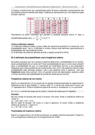 Combinatória e Probabilidades para Educadores Matemáticos – Ilydio Pereira de Sá 42
O Espaço amostral será aqui representado pelos 36 pares ordenados representativos das
pontuações possíveis desses dois dados. Poderemos representá-lo por uma tabela de dupla
entrada, vejamos:
dados 1 2 3 4 5 6
1 (1,1) (1,2) (1,3) (1,4) (1,5) (1,6)
2 (2,1) (2,2) (2,3) (2,4) (2,5) (2,6)
3 (3,1) (3,2) (3,3) (3,4) (3,5) (3,6)
4 (4,1) (4,2) (4,3) (4,4) (4,5) (4,6)
5 (5,1) (5,2) (5,3) (5,4) (5,5) (5,6)
6 (6,1) (6,2) (6,3) (6,4) (6,5) (6,6)
Assinalamos os pares ordenados que atendem à condição proposta (soma 7), logo, a
probabilidade pedida será:
6 1
16,67 %
36 6
p = = ≅
Crítica à definição clássica
(i) A definição clássica é dúbia, já que a idéia de “igualmente provável” é a mesma de “com
probabilidade igual”, isto é, a definição é circular, porque está definindo essencialmente a
probabilidade com seus próprios termos.
(ii) A definição não pode ser aplicada quando o espaço amostral é infinito.
B) A definição de probabilidade como freqüência relativa
Na prática acontece que nem sempre é possível determinar a probabilidade de um evento.
Qual a probabilidade de um avião cair? Qual a probabilidade de que um carro seja roubado?
Qual a probabilidade de que um licenciando de matemática termine a sua graduação?
Respostas para esses problemas são fundamentais mas, como não podemos calcular essas
probabilidades pela definição clássica, tudo o que podemos fazer é observar com que
freqüência esses fatos ocorrem. Com um grande número de observações, podemos obter
uma boa estimativa da probabilidade de ocorrência desse tipo de eventos.
Freqüência relativa de um evento
Seja E um experimento e A um evento de um espaço amostral associado ao experimento E.
Suponha-se que E seja repetido “n” vezes e seja “m” o número de vezes que A ocorre nas
“n” repetições de E. Então a freqüência relativa do evento A, anotada por frA, é o quociente:
frA = m / n = (número de vezes que A ocorre) / (número de vezes que E é repetido)
Exemplo
(i) Uma moeda foi lançada 200 vezes e forneceu 102 caras. Então a freqüência relativa de
“caras” é:
frA = 102 / 200 = 0,51 = 51%
(ii) Um dado foi lançado 100 vezes e a face 6 apareceu 18 vezes. Então a freqüência
relativa do evento A = { face 6 } é:
frA = 18 / 100 = 0,18 = 18%
Propriedades da freqüência relativa
Seja E um experimento e A e B dois eventos de um espaço amostral associado S. Sejam frA
e frB as freqüências relativas de A e B respectivamente. Então.
 