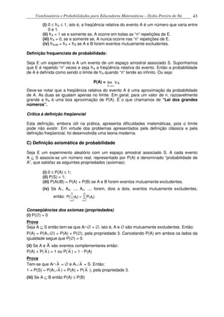 Combinatória e Probabilidades para Educadores Matemáticos – Ilydio Pereira de Sá 43
(i) 0 ≤ frA ≤ 1, isto é, a freqüência relativa do evento A é um número que varia entre
0 e 1.
(ii) frA = 1 se e somente se, A ocorre em todas as “n” repetições de E.
(iii) frA = 0, se e somente se, A nunca ocorre nas “n” repetições de E.
(iv) frAUB = frA + frB se A e B forem eventos mutuamente excludentes.
Definição frequencista de probabilidade:
Seja E um experimento e A um evento de um espaço amostral associado S. Suponhamos
que E é repetido “n” vezes e seja frA a freqüência relativa do evento. Então a probabilidade
de A é definida como sendo o limite de frA quando “n” tende ao infinito. Ou seja:
P(A) =
n
Afr
→∞
lim
Deve-se notar que a freqüência relativa do evento A é uma aproximação da probabilidade
de A. As duas se igualam apenas no limite. Em geral, para um valor de n, razoavelmente
grande a frA é uma boa aproximação de P(A). É o que chamamos de “Lei dos grandes
números”.
Crítica à definição freqüencial
Esta definição, embora útil na prática, apresenta dificuldades matemáticas, pois o limite
pode não existir. Em virtude dos problemas apresentados pela definição clássica e pela
definição freqüencial, foi desenvolvida uma teoria moderna.
C) Definição axiomática de probabilidade
Seja E um experimento aleatório com um espaço amostral associado S. A cada evento
A ⊆ S associa-se um número real, representado por P(A) e denominado “probabilidade de
A”, que satisfaz as seguintes propriedades (axiomas):
(i) 0 ≤ P(A) ≤ 1;
(ii) P(S) = 1;
(iii) P(AUB) = P(A) + P(B) se A e B forem eventos mutuamente excludentes.
(iv) Se A1, A2, ..., An, ..., forem, dois a dois, eventos mutuamente excludentes,
então: P A P Ai
i
n
i
i
n
( ) ( )
= =
= ∑
1 1
U
Conseqüências dos axiomas (propriedades)
(i) P(∅) = 0
Prova
Seja A ⊆ S então tem-se que A∩∅ = ∅, isto é, A e ∅ são mutuamente excludentes. Então:
P(A) = P(A∪∅) = P(A) + P(∅), pela propriedade 3. Cancelando P(A) em ambos os lados da
igualdade segue que P(∅) = 0.
(ii) Se A e A são eventos complementares então:
P(A) + P( A ) = 1 ou P( A ) = 1 - P(A)
Prova
Tem-se que A∩ A = ∅ e A∪ A = S. Então:
1 = P(S) = P(A∪ A ) = P(A) + P( A ), pela propriedade 3.
(iii) Se A ⊆ B então P(A) ≤ P(B)
 