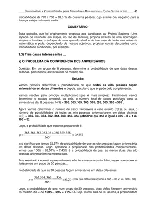 Combinatória e Probabilidades para Educadores Matemáticos – Ilydio Pereira de Sá 45
probabilidade de 720 / 730 = 98,6 % de que uma pessoa, cujo exame deu negativo para a
doença esteja realmente sadia.
COMENTÁRIO:
Essa questão, que foi originalmente proposta aos candidatos ao Projeto Sapiens (Uma
espécie de vestibular em etapas, no Rio de Janeiro), propicia através de uma abordagem
simples e intuitiva, o enfoque de uma questão atual e de interesse de todos nas aulas de
matemática e pode, dependendo de nossos objetivos, propiciar outras discussões como
probabilidade condicional, por exemplo.
3.3) Três casos interessantes ...
a) O PROBLEMA DA COINCIDÊNCIA DOS ANIVERSÁRIOS
Questão: Em um grupo de 8 pessoas, determine a probabilidade de que duas dessas
pessoas, pelo menos, aniversariem no mesmo dia.
Solução:
Vamos primeiro determinar a probabilidade de que todas as oito pessoas façam
aniversários em datas diferentes e depois, calcular o que se pede pelo complementar.
Vamos resolver pelo princípio multiplicativo (que é mais simples). Inicialmente vamos
determinar o espaço amostral, ou seja, o número total de casos possíveis para os
aniversários das 8 pessoas. N(S) = 365. 365. 365. 365. 365. 365. 365. 365 = 365
8
.
Agora vamos determinar o número de casos favoráveis a esse evento (n(E)), ou seja, o
número de possibilidades de todas as oito pessoas aniversariarem em datas distintas
N(E) = 365. 364. 363. 362. 361. 360. 359. 358. (observe que 358 é igual a 365 – 8 + 1 ou
366 – 8).
Logo, a probabilidade que estamos procurando é:
9257,0
365
358.359.360.361.362.363.364.365.
8
==p
Isto significa que temos 92,57% de probabilidade de que as oito pessoas façam aniversários
em datas distintas. Logo, aplicando a propriedade das probabilidades complementares,
temos que 100% - 92,57% = 7,43% é a probabilidade de que, ao menos duas das oito
pessoas aniversariem na mesma data.
Este resultado é normal e provavelmente não lhe causou espanto. Mas, veja o que ocorre se
tivéssemos um grupo de 30 pessoas...
Probabilidade de que as 30 pessoas façam aniversários em datas diferentes:
29,0
365
336.....363.364.365.
30
≅=p (note que 336 corresponde a 365 – 30 +1 ou 366 - 30)
Logo, a probabilidade de que, num grupo de 30 pessoas, duas delas fizessem aniversário
no mesmo dia é de 100% - 29% = 71%. Ou seja, numa sala de 30 alunos, a probabilidade
 