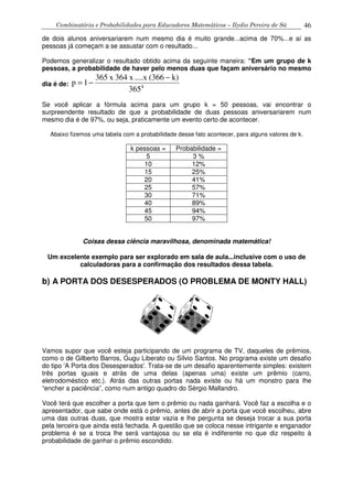 Combinatória e Probabilidades para Educadores Matemáticos – Ilydio Pereira de Sá 46
de dois alunos aniversariarem num mesmo dia é muito grande...acima de 70%...e aí as
pessoas já começam a se assustar com o resultado...
Podemos generalizar o resultado obtido acima da seguinte maneira: “Em um grupo de k
pessoas, a probabilidade de haver pelo menos duas que façam aniversário no mesmo
dia é de: k
365
k)(366....xx364x365
1p
−
−=
Se você aplicar a fórmula acima para um grupo k = 50 pessoas, vai encontrar o
surpreendente resultado de que a probabilidade de duas pessoas aniversariarem num
mesmo dia é de 97%, ou seja, praticamente um evento certo de acontecer.
Abaixo fizemos uma tabela com a probabilidade desse fato acontecer, para alguns valores de k.
k pessoas = Probabilidade =
5 3 %
10 12%
15 25%
20 41%
25 57%
30 71%
40 89%
45 94%
50 97%
Coisas dessa ciência maravilhosa, denominada matemática!
Um excelente exemplo para ser explorado em sala de aula...inclusive com o uso de
calculadoras para a confirmação dos resultados dessa tabela.
b) A PORTA DOS DESESPERADOS (O PROBLEMA DE MONTY HALL)
Vamos supor que você esteja participando de um programa de TV, daqueles de prêmios,
como o de Gilberto Barros, Gugu Liberato ou Sílvio Santos. No programa existe um desafio
do tipo 'A Porta dos Desesperados'. Trata-se de um desafio aparentemente simples: existem
três portas iguais e atrás de uma delas (apenas uma) existe um prêmio (carro,
eletrodoméstico etc.). Atrás das outras portas nada existe ou há um monstro para lhe
“encher a paciência”, como num antigo quadro do Sérgio Mallandro.
Você terá que escolher a porta que tem o prêmio ou nada ganhará. Você faz a escolha e o
apresentador, que sabe onde está o prêmio, antes de abrir a porta que você escolheu, abre
uma das outras duas, que mostra estar vazia e lhe pergunta se deseja trocar a sua porta
pela terceira que ainda está fechada. A questão que se coloca nesse intrigante e enganador
problema é se a troca lhe será vantajosa ou se ela é indiferente no que diz respeito à
probabilidade de ganhar o prêmio escondido.
 
