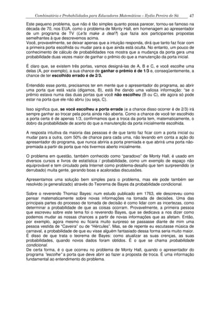 Combinatória e Probabilidades para Educadores Matemáticos – Ilydio Pereira de Sá 47
Este pequeno problema, que não é tão simples quanto possa parecer, tornou-se famoso na
década de 70, nos EUA, como o problema de Monty Hall, em homenagem ao apresentador
de um programa de TV (Le’ts make a deal?) que fazia aos participantes propostas
semelhantes à que descrevemos acima.
Você, provavelmente, se deixar apenas que a intuição responda, dirá que tanto faz ficar com
a primeira porta escolhida ou mudar para a que ainda está oculta. No entanto, um pouco de
conhecimento de cálculo de probabilidades nos mostra que a mudança da porta gera uma
probabilidade duas vezes maior de ganhar o prêmio do que a manutenção da porta inicial.
É claro que, se existem três portas, vamos designá-las de A, B e C, e você escolhe uma
delas (A, por exemplo), a sua chance de ganhar o prêmio é de 1/3 e, conseqüentemente, a
chance de ter escolhido errado é de 2/3.
Entendido esse ponto, precisamos ter em mente que o apresentador do programa, ao abrir
uma porta que está vazia (digamos, B), está lhe dando uma valiosa informação: “se o
prêmio estava numa das duas portas que você não escolheu (B ou C), ele agora só pode
estar na porta que ele não abriu (ou seja, C).
Isso significa que, se você escolheu a porta errada (e a chance disso ocorrer é de 2/3) irá
sempre ganhar ao trocar pela porta ainda não aberta. Como a chance de você ter escolhido
a porta certa é de apenas 1/3, confirmamos que a troca da porta tem, matematicamente, o
dobro da probabilidade de acerto do que a manutenção da porta inicialmente escolhida.
A resposta intuitiva da maioria das pessoas é de que tanto faz ficar com a porta inicial ou
mudar para a outra, com 50% de chance para cada uma, não levando em conta a ação do
apresentador do programa, que nunca abriria a porta premiada e que abrirá uma porta não-
premiada a partir da porta que nós tivermos aberto inicialmente.
O problema em questão, também conhecido como “paradoxo” de Monty Hall, é usado em
diversos cursos e livros de estatística / probabilidade, como um exemplo de espaço não
equiprovável e tem circulado pela Internet como problema-desafio que tem surpreendido (e
derrubado) muita gente, gerando boas e acaloradas discussões.
Apresentamos uma solução bem simples para o problema, mas ele pode também ser
resolvido (e generalizado) através do Teorema de Bayes da probabilidade condicional.
Sobre o reverendo Thomaz Bayes: num estudo publicado em 1763, ele descreveu como
pensar matematicamente sobre novas informações na tomada de decisões. Uma das
principais partes do processo de tomada de decisão é como lidar com as incertezas, como
determinar a probabilidade de que as coisas ocorram. Provavelmente, a primeira pessoa
que escreveu sobre este tema foi o reverendo Bayes, que se dedicava a nos dizer como
podemos mudar as nossas chances a partir de novas informações que as afetam. Então,
por exemplo, agora mesmo eu ficaria muito surpreso se passasse diante de mim uma
pessoa vestida de “Caveira” ou de “Hércules”. Mas, se de repente eu escutasse música de
carnaval, a probabilidade de que eu visse alguém fantasiado dessa forma seria muito maior.
É disso de que trata o teorema de Bayes: como atualizar as suas crenças, as suas
probabilidades, quando novos dados foram obtidos. É o que se chama probabilidade
condicional.
De certa forma, é o que ocorreu no problema de Monty Hall, quando o apresentador do
programa ”escolhe” a porta que deve abrir ao fazer a proposta de troca. É uma informação
fundamental ao entendimento do problema.
 